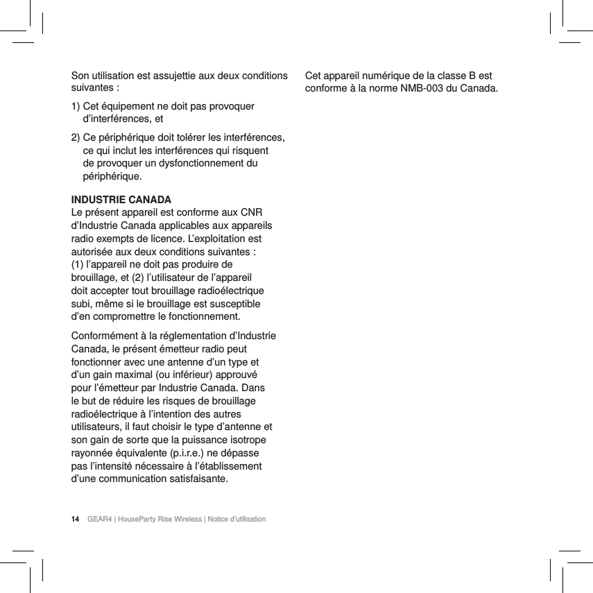 14 GEAR4 | HouseParty Rise Wireless | Notice d&rsquo;utilisationSon utilisation est assujettie aux deux conditions suivantes:1)  Cet &eacute;quipement ne doit pas provoquer d&rsquo;interf&eacute;rences, et2)  Ce p&eacute;riph&eacute;rique doit tol&eacute;rer les interf&eacute;rences, ce qui inclut les interf&eacute;rences qui risquent de provoquer un dysfonctionnement du p&eacute;riph&eacute;rique.INDUSTRIE CANADA Le pr&eacute;sent appareil est conforme aux CNR d&rsquo;Industrie Canada applicables aux appareils radio exempts de licence. L&rsquo;exploitation est autoris&eacute;e aux deux conditions suivantes : (1) l&rsquo;appareil ne doit pas produire de brouillage, et (2) l&rsquo;utilisateur de l&rsquo;appareil doit accepter tout brouillage radio&eacute;lectrique subi, m&ecirc;me si le brouillage est susceptible d&rsquo;en compromettre le fonctionnement.Conform&eacute;ment &agrave; la r&eacute;glementation d&rsquo;Industrie Canada, le pr&eacute;sent &eacute;metteur radio peut fonctionner avec une antenne d&rsquo;un type et d&rsquo;un gain maximal (ou inf&eacute;rieur) approuv&eacute; pour l&rsquo;&eacute;metteur par Industrie Canada. Dans le but de r&eacute;duire les risques de brouillage radio&eacute;lectrique &agrave; l&rsquo;intention des autres utilisateurs, il faut choisir le type d&rsquo;antenne et son gain de sorte que la puissance isotrope rayonn&eacute;e &eacute;quivalente (p.i.r.e.) ne d&eacute;passe pas l&rsquo;intensit&eacute; n&eacute;cessaire &agrave; l&rsquo;&eacute;tablissement d&rsquo;une communication satisfaisante.Cet appareil num&eacute;rique de la classe B est conforme &agrave; la norme NMB-003 du Canada.14