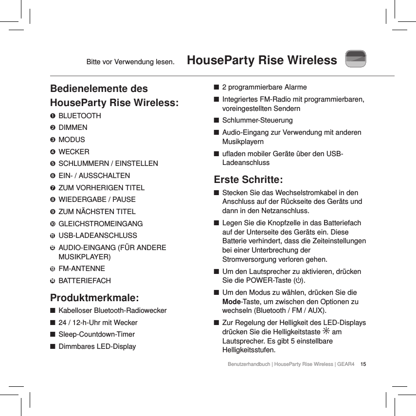15Benutzerhandbuch | HouseParty Rise Wireless | GEAR4Bitte vor Verwendung lesen.  HouseParty Rise WirelessBedienelemente des HouseParty Rise Wireless:➊  BLUETOOTH➋  DIMMEN➌  MODUS➍  WECKER➎  SCHLUMMERN / EINSTELLEN➏  EIN- / AUSSCHALTEN➐  ZUM VORHERIGEN TITEL➑  WIEDERGABE / PAUSE➒  ZUM N&Auml;CHSTEN TITEL➓  GLEICHSTROMEINGANG11  USB-LADEANSCHLUSS12  AUDIO-EINGANG (F&Uuml;R ANDERE MUSIKPLAYER)13  FM-ANTENNE14  BATTERIEFACHProduktmerkmale: ■Kabelloser Bluetooth-Radiowecker ■24 / 12-h-Uhr mit Wecker ■Sleep-Countdown-Timer ■Dimmbares LED-Display ■2 programmierbare Alarme ■Integriertes FM-Radio mit programmierbaren, voreingestellten Sendern ■Schlummer-Steuerung ■Audio-Eingang zur Verwendung mit anderen Musikplayern ■ufladen mobiler Ger&auml;te &uuml;ber den USB-LadeanschlussErste Schritte: ■Stecken Sie das Wechselstromkabel in den Anschluss auf der R&uuml;ckseite des Ger&auml;ts und dann in den Netzanschluss. ■Legen Sie die Knopfzelle in das Batteriefach auf der Unterseite des Ger&auml;ts ein. Diese Batterie verhindert, dass die Zeiteinstellungen bei einer Unterbrechung der Stromversorgung verloren gehen. ■Um den Lautsprecher zu aktivieren, dr&uuml;cken Sie die POWER-Taste ( ).  ■Um den Modus zu w&auml;hlen, dr&uuml;cken Sie die Mode-Taste, um zwischen den Optionen zu wechseln (Bluetooth / FM / AUX). ■Zur Regelung der Helligkeit des LED-Displays dr&uuml;cken Sie die Helligkeitstaste   am Lautsprecher. Es gibt 5 einstellbare Helligkeitsstufen. 