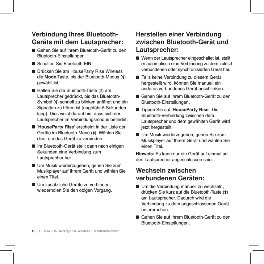 16 GEAR4 | HouseParty Rise Wireless | BenutzerhandbuchVerbindung Ihres Bluetooth-Ger&auml;ts mit dem Lautsprecher: ■Gehen Sie auf Ihrem Bluetooth-Ger&auml;t zu den Bluetooth-Einstellungen. ■Schalten Sie Bluetooth EIN. ■Dr&uuml;cken Sie am HouseParty Rise Wireless die Mode-Taste, bis der Bluetooth-Modus ( ) gew&auml;hlt ist. ■Halten Sie die Bluetooth-Taste ( ) am Lautsprecher gedr&uuml;ckt, bis das Bluetooth-Symbol ( ) schnell zu blinken anf&auml;ngt und ein Signalton zu h&ouml;ren ist (ungef&auml;hr 6 Sekunden lang). Dies weist darauf hin, dass sich der Lautsprecher im Verbindungsmodus befindet. ■&lsquo;HouseParty Rise&rsquo; erscheint in der Liste der Ger&auml;te im Bluetooth-Men&uuml; ( ). W&auml;hlen Sie dies, um das Ger&auml;t zu verbinden. ■Ihr Bluetooth-Ger&auml;t stellt dann nach einigen Sekunden eine Verbindung zum Lautsprecher her. ■Um Musik wiederzugeben, gehen Sie zum Musikplayer auf Ihrem Ger&auml;t und w&auml;hlen Sie einen Titel.  ■Um zus&auml;tzliche Ger&auml;te zu verbinden, wiederholen Sie den obigen Vorgang.     Herstellen einer Verbindung zwischen Bluetooth-Ger&auml;t und Lautsprecher: ■Wenn der Lautsprecher eingeschaltet ist, stellt er automatisch eine Verbindung zu dem zuletzt verbundenen oder synchronisierten Ger&auml;t her. ■Falls keine Verbindung zu diesem Ger&auml;t hergestellt wird, k&ouml;nnen Sie manuell ein anderes verbundenes Ger&auml;t anschlie&szlig;en. ■Gehen Sie auf Ihrem Bluetooth-Ger&auml;t zu den Bluetooth-Einstellungen. ■Tippen Sie auf &lsquo;HouseParty Rise&rsquo;. Die Bluetooth-Verbindung zwischen dem Lautsprecher und dem gew&auml;hlten Ger&auml;t wird jetzt hergestellt. ■Um Musik wiederzugeben, gehen Sie zum Musikplayer auf Ihrem Ger&auml;t und w&auml;hlen Sie einen Titel. Hinweis: Es kann nur ein Ger&auml;t auf einmal an den Lautsprecher angeschlossen sein.Wechseln zwischen verbundenen Ger&auml;ten: ■Um die Verbindung manuell zu wechseln, dr&uuml;cken Sie kurz auf die Bluetooth-Taste ( ) am Lautsprecher. Dadurch wird die Verbindung zu dem angeschlossenen Ger&auml;t unterbrochen.  ■Gehen Sie auf Ihrem Bluetooth-Ger&auml;t zu den Bluetooth-Einstellungen. 16