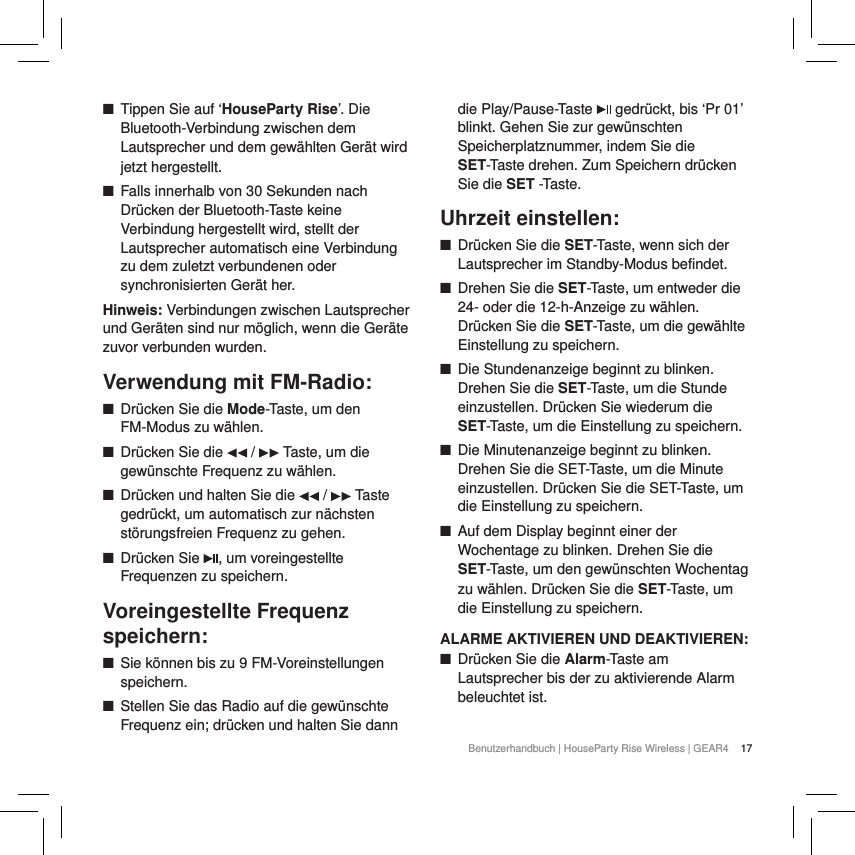 17Benutzerhandbuch | HouseParty Rise Wireless | GEAR4  ■Tippen Sie auf &lsquo;HouseParty Rise&rsquo;. Die Bluetooth-Verbindung zwischen dem Lautsprecher und dem gew&auml;hlten Ger&auml;t wird jetzt hergestellt. ■Falls innerhalb von 30 Sekunden nach Dr&uuml;cken der Bluetooth-Taste keine Verbindung hergestellt wird, stellt der Lautsprecher automatisch eine Verbindung zu dem zuletzt verbundenen oder synchronisierten Ger&auml;t her. Hinweis: Verbindungen zwischen Lautsprecher und Ger&auml;ten sind nur m&ouml;glich, wenn die Ger&auml;te zuvor verbunden wurden.Verwendung mit FM-Radio: ■Dr&uuml;cken Sie die Mode-Taste, um den FM-Modus zu w&auml;hlen.  ■Dr&uuml;cken Sie die   /   Taste, um die gew&uuml;nschte Frequenz zu w&auml;hlen.  ■Dr&uuml;cken und halten Sie die   /   Taste gedr&uuml;ckt, um automatisch zur n&auml;chsten st&ouml;rungsfreien Frequenz zu gehen. ■Dr&uuml;cken Sie  , um voreingestellte Frequenzen zu speichern.Voreingestellte Frequenz speichern: ■Sie k&ouml;nnen bis zu 9 FM-Voreinstellungen speichern.  ■Stellen Sie das Radio auf die gew&uuml;nschte Frequenz ein; dr&uuml;cken und halten Sie dann die Play/Pause-Taste   gedr&uuml;ckt, bis &lsquo;Pr 01&rsquo; blinkt. Gehen Sie zur gew&uuml;nschten Speicherplatznummer, indem Sie die SET-Taste drehen. Zum Speichern dr&uuml;cken Sie die SET -Taste.Uhrzeit einstellen: ■Dr&uuml;cken Sie die SET-Taste, wenn sich der Lautsprecher im Standby-Modus befindet. ■Drehen Sie die SET-Taste, um entweder die 24- oder die 12-h-Anzeige zu w&auml;hlen. Dr&uuml;cken Sie die SET-Taste, um die gew&auml;hlte Einstellung zu speichern. ■Die Stundenanzeige beginnt zu blinken. Drehen Sie die SET-Taste, um die Stunde einzustellen. Dr&uuml;cken Sie wiederum die SET-Taste, um die Einstellung zu speichern. ■Die Minutenanzeige beginnt zu blinken. Drehen Sie die SET-Taste, um die Minute einzustellen. Dr&uuml;cken Sie die SET-Taste, um die Einstellung zu speichern.  ■Auf dem Display beginnt einer der Wochentage zu blinken. Drehen Sie die SET-Taste, um den gew&uuml;nschten Wochentag zu w&auml;hlen. Dr&uuml;cken Sie die SET-Taste, um die Einstellung zu speichern. ALARME AKTIVIEREN UND DEAKTIVIEREN: ■Dr&uuml;cken Sie die Alarm-Taste am Lautsprecher bis der zu aktivierende Alarm beleuchtet ist. 