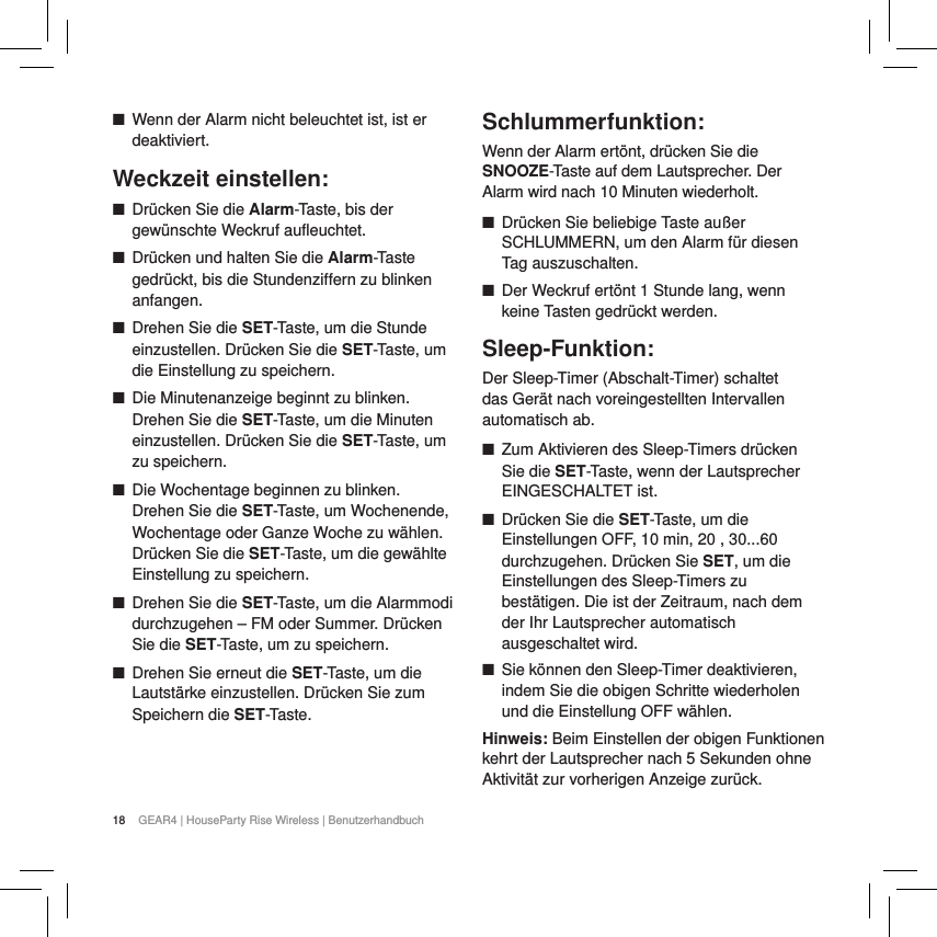 18 GEAR4 | HouseParty Rise Wireless | Benutzerhandbuch ■Wenn der Alarm nicht beleuchtet ist, ist er deaktiviert.Weckzeit einstellen: ■Dr&uuml;cken Sie die Alarm-Taste, bis der gew&uuml;nschte Weckruf aufleuchtet. ■Dr&uuml;cken und halten Sie die Alarm-Taste gedr&uuml;ckt, bis die Stundenziffern zu blinken anfangen. ■Drehen Sie die SET-Taste, um die Stunde einzustellen. Dr&uuml;cken Sie die SET-Taste, um die Einstellung zu speichern. ■Die Minutenanzeige beginnt zu blinken. Drehen Sie die SET-Taste, um die Minuten einzustellen. Dr&uuml;cken Sie die SET-Taste, um zu speichern. ■Die Wochentage beginnen zu blinken. Drehen Sie die SET-Taste, um Wochenende, Wochentage oder Ganze Woche zu w&auml;hlen. Dr&uuml;cken Sie die SET-Taste, um die gew&auml;hlte Einstellung zu speichern. ■Drehen Sie die SET-Taste, um die Alarmmodi durchzugehen &ndash; FM oder Summer. Dr&uuml;cken Sie die SET-Taste, um zu speichern. ■Drehen Sie erneut die SET-Taste, um die Lautst&auml;rke einzustellen. Dr&uuml;cken Sie zum Speichern die SET-Taste.   Schlummerfunktion:Wenn der Alarm ert&ouml;nt, dr&uuml;cken Sie die SNOOZE-Taste auf dem Lautsprecher. Der Alarm wird nach 10 Minuten wiederholt.  ■Dr&uuml;cken Sie beliebige Taste au&szlig;er SCHLUMMERN, um den Alarm f&uuml;r diesen Tag auszuschalten. ■Der Weckruf ert&ouml;nt 1 Stunde lang, wenn keine Tasten gedr&uuml;ckt werden.Sleep-Funktion:Der Sleep-Timer (Abschalt-Timer) schaltet das Ger&auml;t nach voreingestellten Intervallen automatisch ab. ■Zum Aktivieren des Sleep-Timers dr&uuml;cken Sie die SET-Taste, wenn der Lautsprecher EINGESCHALTET ist.  ■Dr&uuml;cken Sie die SET-Taste, um die Einstellungen OFF, 10 min, 20 , 30...60 durchzugehen. Dr&uuml;cken Sie SET, um die Einstellungen des Sleep-Timers zu best&auml;tigen. Die ist der Zeitraum, nach dem der Ihr Lautsprecher automatisch ausgeschaltet wird. ■Sie k&ouml;nnen den Sleep-Timer deaktivieren, indem Sie die obigen Schritte wiederholen und die Einstellung OFF w&auml;hlen.Hinweis: Beim Einstellen der obigen Funktionen kehrt der Lautsprecher nach 5 Sekunden ohne Aktivit&auml;t zur vorherigen Anzeige zur&uuml;ck.  