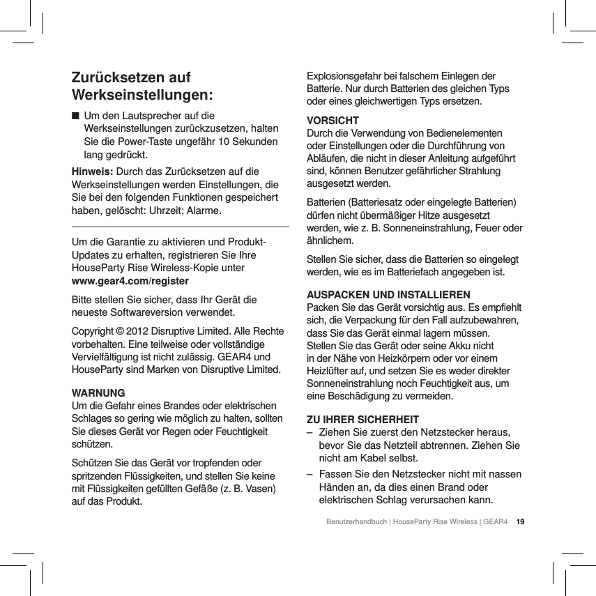 19Benutzerhandbuch | HouseParty Rise Wireless | GEAR4  19Zur&uuml;cksetzen auf Werkseinstellungen: ■Um den Lautsprecher auf die Werkseinstellungen zur&uuml;ckzusetzen, halten Sie die Power-Taste ungef&auml;hr 10 Sekunden lang gedr&uuml;ckt. Hinweis: Durch das Zur&uuml;cksetzen auf die Werkseinstellungen werden Einstellungen, die Sie bei den folgenden Funktionen gespeichert haben, gel&ouml;scht: Uhrzeit; Alarme.Um die Garantie zu aktivieren und Produkt-Updates zu erhalten, registrieren Sie Ihre HouseParty Rise Wireless-Kopie unter www.gear4.com/registerBitte stellen Sie sicher, dass Ihr Ger&auml;t die neueste Softwareversion verwendet. Copyright &copy; 2012 Disruptive Limited. Alle Rechte vorbehalten. Eine teilweise oder vollst&auml;ndige Vervielf&auml;ltigung ist nicht zul&auml;ssig. GEAR4 und HouseParty sind Marken von Disruptive Limited. WARNUNGUm die Gefahr eines Brandes oder elektrischen Schlages so gering wie m&ouml;glich zu halten, sollten Sie dieses Ger&auml;t vor Regen oder Feuchtigkeit sch&uuml;tzen.Sch&uuml;tzen Sie das Ger&auml;t vor tropfenden oder spritzenden Fl&uuml;ssigkeiten, und stellen Sie keine mit Fl&uuml;ssigkeiten gef&uuml;llten Gef&auml;&szlig;e (z. B. Vasen) auf das Produkt.Explosionsgefahr bei falschem Einlegen der Batterie. Nur durch Batterien des gleichen Typs oder eines gleichwertigen Typs ersetzen.VORSICHTDurch die Verwendung von Bedienelementen oder Einstellungen oder die Durchf&uuml;hrung von Abl&auml;ufen, die nicht in dieser Anleitung aufgef&uuml;hrt sind, k&ouml;nnen Benutzer gef&auml;hrlicher Strahlung ausgesetzt werden.Batterien (Batteriesatz oder eingelegte Batterien) d&uuml;rfen nicht &uuml;berm&auml;&szlig;iger Hitze ausgesetzt werden, wie z. B. Sonneneinstrahlung, Feuer oder &auml;hnlichem.Stellen Sie sicher, dass die Batterien so eingelegt werden, wie es im Batteriefach angegeben ist.AUSPACKEN UND INSTALLIERENPacken Sie das Ger&auml;t vorsichtig aus. Es empfiehlt sich, die Verpackung f&uuml;r den Fall aufzubewahren, dass Sie das Ger&auml;t einmal lagern m&uuml;ssen. Stellen Sie das Ger&auml;t oder seine Akku nicht in der N&auml;he von Heizk&ouml;rpern oder vor einem Heizl&uuml;fter auf, und setzen Sie es weder direkter Sonneneinstrahlung noch Feuchtigkeit aus, um eine Besch&auml;digung zu vermeiden.ZU IHRER SICHERHEIT ‒ Ziehen Sie zuerst den Netzstecker heraus, bevor Sie das Netzteil abtrennen. Ziehen Sie nicht am Kabel selbst. ‒ Fassen Sie den Netzstecker nicht mit nassen H&auml;nden an, da dies einen Brand oder elektrischen Schlag verursachen kann.