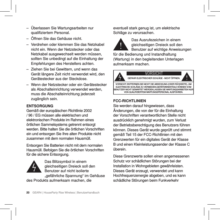 20 GEAR4 | HouseParty Rise Wireless | Benutzerhandbuch20 ‒ &Uuml;berlassen Sie Wartungsarbeiten nur qualifiziertem Personal.  ‒ &Ouml;ffnen Sie das Geh&auml;use nicht. ‒ Verdrehen oder klemmen Sie das Netzkabel nicht ein. Wenn der Netzstecker oder das Netzkabel ausgewechselt werden m&uuml;ssen, sollten Sie unbedingt auf die Einhaltung der Empfehlungen des Herstellers achten. ‒ Ziehen Sie bei Gewittern, und wenn das Ger&auml;t l&auml;ngere Zeit nicht verwendet wird, den Ger&auml;testecker aus der Steckdose. ‒ Wenn der Netzstecker oder ein Ger&auml;testecker als Abschalteinrichtung verwendet werden, muss die Abschalteinrichtung jederzeit zug&auml;nglich sein.ENTSORGUNGGem&auml;&szlig; der europ&auml;ischen Richtlinie 2002 / 96 / EG m&uuml;ssen alle elektrischen und elektronischen Produkte im Rahmen eines &ouml;rtlichen Sammelsystems getrennt entsorgt werden. Bitte halten Sie die &ouml;rtlichen Vorschriften ein und entsorgen Sie Ihre alten Produkte nicht zusammen mit dem normalen Hausm&uuml;ll.Entsorgen Sie Batterien nicht mit dem normalen Hausm&uuml;ll. Befolgen Sie die &ouml;rtlichen Vorschriften f&uuml;r die sichere Entsorgung.Das Blitzsymbol in einem gleichseitigen Dreieck soll den Benutzer auf nicht isolierte &bdquo;gef&auml;hrliche Spannung&ldquo; im Geh&auml;use des Produkts aufmerksam machen, die eventuell stark genug ist, um elektrische Schl&auml;ge zu verursachen.Das Ausrufezeichen in einem gleichseitigen Dreieck soll den Benutzer auf wichtige Anweisungen f&uuml;r die Bedienung und Instandhaltung (Wartung) in den begleitenden Unterlagen aufmerksam machen.VORSICHTGEFAHR ELEKTRISCHER SCHL&Auml;GE - NICHT &Ouml;FFNEN.VORSICHT: ENTFERNEN SIE NICHT DIE ABDECKUNG (ODER R&Uuml;CKSEITE), UM ELEKTRISCHE SCHL&Auml;GE ZU VERMEIDEN.GER&Auml;TEINNENTEILE K&Ouml;NNEN VOM BENUTZER NICHT GEWARTET WERDEN.LASSEN SIE WARTUNGSARBEITEN NUR VON QUALIFIZIERTEM WARTUNGSPERSONAL AUSF&Uuml;HREN.FCC-RICHTLINIENSie werden darauf hingewiesen, dass &Auml;nderungen, die von der f&uuml;r die Einhaltung der Vorschriften verantwortlichen Stelle nicht ausdr&uuml;cklich genehmigt wurden, zum Verlust der Betriebsberechtigung des Benutzers f&uuml;hren k&ouml;nnen. Dieses Ger&auml;t wurde gepr&uuml;ft und stimmt gem&auml;&szlig; Teil 15 der FCC-Richtlinien mit den Grenzwerten f&uuml;r ein digitales Ger&auml;t der Klasse B und einen Kleinleistungssender der Klasse C &uuml;berein.Diese Grenzwerte sollen einen angemessenen Schutz vor sch&auml;dlichen St&ouml;rungen bei der Installation in Wohngebieten gew&auml;hrleisten. Dieses Ger&auml;t erzeugt, verwendet und kann Hochfrequenzenergie abgeben, und es kann sch&auml;dliche St&ouml;rungen beim Funkverkehr 