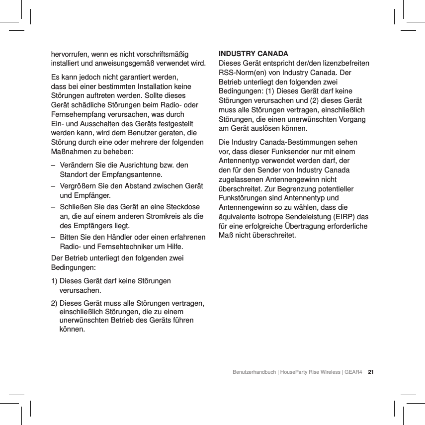 21Benutzerhandbuch | HouseParty Rise Wireless | GEAR4  21hervorrufen, wenn es nicht vorschriftsm&auml;&szlig;ig installiert und anweisungsgem&auml;&szlig; verwendet wird.Es kann jedoch nicht garantiert werden, dass bei einer bestimmten Installation keine St&ouml;rungen auftreten werden. Sollte dieses Ger&auml;t sch&auml;dliche St&ouml;rungen beim Radio- oder Fernsehempfang verursachen, was durch Ein- und Ausschalten des Ger&auml;ts festgestellt werden kann, wird dem Benutzer geraten, die St&ouml;rung durch eine oder mehrere der folgenden Ma&szlig;nahmen zu beheben: ‒ Ver&auml;ndern Sie die Ausrichtung bzw. den Standort der Empfangsantenne. ‒ Vergr&ouml;&szlig;ern Sie den Abstand zwischen Ger&auml;t und Empf&auml;nger. ‒ Schlie&szlig;en Sie das Ger&auml;t an eine Steckdose an, die auf einem anderen Stromkreis als die des Empf&auml;ngers liegt. ‒ Bitten Sie den H&auml;ndler oder einen erfahrenen Radio- und Fernsehtechniker um Hilfe.Der Betrieb unterliegt den folgenden zwei Bedingungen:1)  Dieses Ger&auml;t darf keine St&ouml;rungen verursachen.2)  Dieses Ger&auml;t muss alle St&ouml;rungen vertragen, einschlie&szlig;lich St&ouml;rungen, die zu einem unerw&uuml;nschten Betrieb des Ger&auml;ts f&uuml;hren k&ouml;nnen.INDUSTRY CANADA Dieses Ger&auml;t entspricht der/den lizenzbefreiten RSS-Norm(en) von Industry Canada. Der Betrieb unterliegt den folgenden zwei Bedingungen: (1) Dieses Ger&auml;t darf keine St&ouml;rungen verursachen und (2) dieses Ger&auml;t muss alle St&ouml;rungen vertragen, einschlie&szlig;lich St&ouml;rungen, die einen unerw&uuml;nschten Vorgang am Ger&auml;t ausl&ouml;sen k&ouml;nnen.Die Industry Canada-Bestimmungen sehen vor, dass dieser Funksender nur mit einem Antennentyp verwendet werden darf, der den f&uuml;r den Sender von Industry Canada zugelassenen Antennengewinn nicht &uuml;berschreitet. Zur Begrenzung potentieller Funkst&ouml;rungen sind Antennentyp und Antennengewinn so zu w&auml;hlen, dass die &auml;quivalente isotrope Sendeleistung (EIRP) das f&uuml;r eine erfolgreiche &Uuml;bertragung erforderliche Ma&szlig; nicht &uuml;berschreitet.