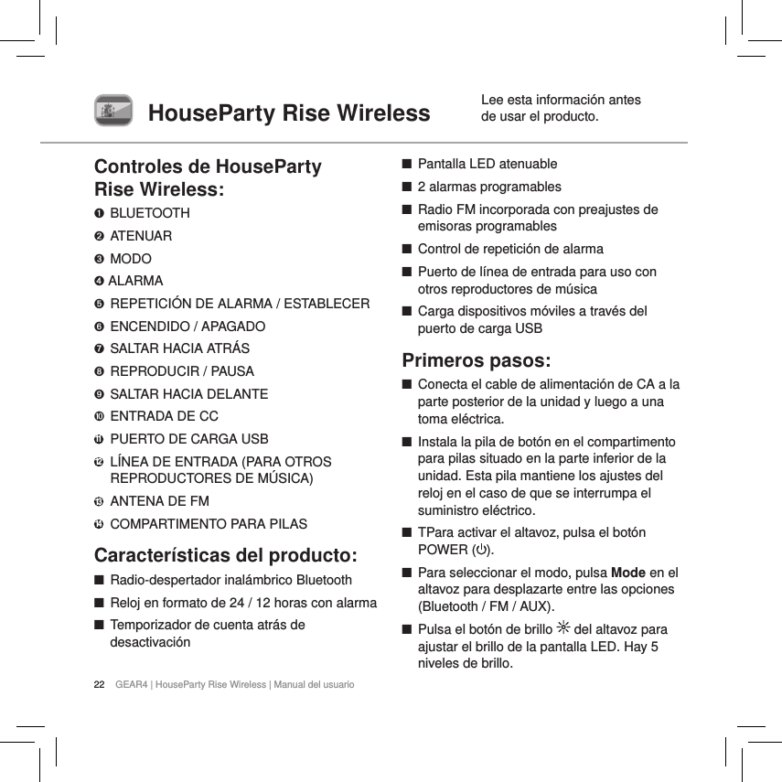 22 GEAR4 | HouseParty Rise Wireless | Manual del usuario  Lee esta informaci&oacute;n antes HouseParty Rise Wireless  de usar el producto.Controles de HouseParty  Rise Wireless:➊ BLUETOOTH➋ ATENUAR➌  MODO➍ ALARMA➎  REPETICI&Oacute;N DE ALARMA / ESTABLECER➏  ENCENDIDO / APAGADO➐  SALTAR HACIA ATR&Aacute;S➑  REPRODUCIR / PAUSA➒  SALTAR HACIA DELANTE➓  ENTRADA DE CC11   PUERTO DE CARGA USB12   L&Iacute;NEA DE ENTRADA (PARA OTROS REPRODUCTORES DE M&Uacute;SICA)13   ANTENA DE FM14  COMPARTIMENTO PARA PILASCaracter&iacute;sticas del producto: ■Radio-despertador inal&aacute;mbrico Bluetooth  ■Reloj en formato de 24 / 12 horas con alarma  ■Temporizador de cuenta atr&aacute;s de desactivaci&oacute;n ■Pantalla LED atenuable ■2 alarmas programables ■Radio FM incorporada con preajustes de emisoras programables ■Control de repetici&oacute;n de alarma ■Puerto de l&iacute;nea de entrada para uso con otros reproductores de m&uacute;sica ■Carga dispositivos m&oacute;viles a trav&eacute;s del puerto de carga USBPrimeros pasos: ■Conecta el cable de alimentaci&oacute;n de CA a la parte posterior de la unidad y luego a una toma el&eacute;ctrica. ■Instala la pila de bot&oacute;n en el compartimento para pilas situado en la parte inferior de la unidad. Esta pila mantiene los ajustes del reloj en el caso de que se interrumpa el suministro el&eacute;ctrico. ■TPara activar el altavoz, pulsa el bot&oacute;n POWER ( ).  ■Para seleccionar el modo, pulsa Mode en el altavoz para desplazarte entre las opciones (Bluetooth / FM / AUX). ■Pulsa el bot&oacute;n de brillo   del altavoz para ajustar el brillo de la pantalla LED. Hay 5 niveles de brillo. 