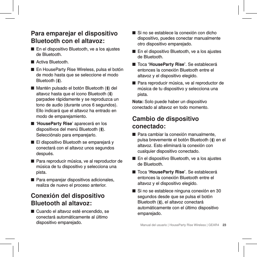 23Manual del usuario | HouseParty Rise Wireless | GEAR4 Para emparejar el dispositivo Bluetooth con el altavoz: ■En el dispositivo Bluetooth, ve a los ajustes de Bluetooth. ■Activa Bluetooth. ■En HouseParty Rise Wireless, pulsa el bot&oacute;n de modo hasta que se seleccione el modo Bluetooth ( ). ■Mant&eacute;n pulsado el bot&oacute;n Bluetooth ( ) del altavoz hasta que el icono Bluetooth ( ) parpadee r&aacute;pidamente y se reproduzca un tono de audio (durante unos 6 segundos). Ello indicar&aacute; que el altavoz ha entrado en modo de emparejamiento. ■&lsquo;HouseParty Rise&rsquo; aparecer&aacute; en los dispositivos del men&uacute; Bluetooth ( ). Selecci&oacute;nalo para emparejarlo. ■El dispositivo Bluetooth se emparejar&aacute; y conectar&aacute; con el altavoz unos segundos despu&eacute;s. ■Para reproducir m&uacute;sica, ve al reproductor de m&uacute;sica de tu dispositivo y selecciona una pista. ■Para emparejar dispositivos adicionales, realiza de nuevo el proceso anterior.Conexi&oacute;n del dispositivo Bluetooth al altavoz: ■Cuando el altavoz est&eacute; encendido, se conectar&aacute; autom&aacute;ticamente al &uacute;ltimo dispositivo emparejado. ■Si no se establece la conexi&oacute;n con dicho dispositivo, puedes conectar manualmente otro dispositivo emparejado. ■En el dispositivo Bluetooth, ve a los ajustes de Bluetooth. ■Toca &lsquo;HouseParty Rise&rsquo;. Se establecer&aacute; entonces la conexi&oacute;n Bluetooth entre el altavoz y el dispositivo elegido. ■Para reproducir m&uacute;sica, ve al reproductor de m&uacute;sica de tu dispositivo y selecciona una pista.Nota: Solo puede haber un dispositivo conectado al altavoz en todo momento.Cambio de dispositivo conectado: ■Para cambiar la conexi&oacute;n manualmente, pulsa brevemente el bot&oacute;n Bluetooth ( ) en el altavoz. Esto eliminar&aacute; la conexi&oacute;n con cualquier dispositivo conectado.  ■En el dispositivo Bluetooth, ve a los ajustes de Bluetooth. ■Toca &lsquo;HouseParty Rise&rsquo;. Se establecer&aacute; entonces la conexi&oacute;n Bluetooth entre el altavoz y el dispositivo elegido. ■Si no se establece ninguna conexi&oacute;n en 30 segundos desde que se pulsa el bot&oacute;n Bluetooth ( ), el altavoz conectar&aacute; autom&aacute;ticamente con el &uacute;ltimo dispositivo emparejado. 