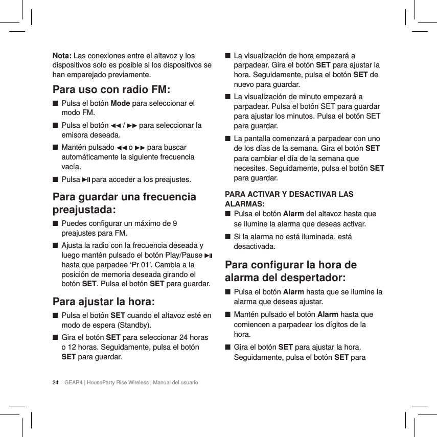 24 GEAR4 | HouseParty Rise Wireless | Manual del usuarioNota: Las conexiones entre el altavoz y los dispositivos solo es posible si los dispositivos se han emparejado previamente.Para uso con radio FM: ■Pulsa el bot&oacute;n Mode para seleccionar el modo FM.  ■Pulsa el bot&oacute;n   /   para seleccionar la emisora deseada. ■Mant&eacute;n pulsado   o   para buscar autom&aacute;ticamente la siguiente frecuencia vac&iacute;a. ■Pulsa   para acceder a los preajustes.Para guardar una frecuencia preajustada: ■Puedes configurar un m&aacute;ximo de 9 preajustes para FM. ■Ajusta la radio con la frecuencia deseada y luego mant&eacute;n pulsado el bot&oacute;n Play/Pause   hasta que parpadee &lsquo;Pr 01&rsquo;. Cambia a la posici&oacute;n de memoria deseada girando el bot&oacute;n SET. Pulsa el bot&oacute;n SET para guardar.Para ajustar la hora: ■Pulsa el bot&oacute;n SET cuando el altavoz est&eacute; en modo de espera (Standby). ■Gira el bot&oacute;n SET para seleccionar 24 horas o 12 horas. Seguidamente, pulsa el bot&oacute;n SET para guardar. ■La visualizaci&oacute;n de hora empezar&aacute; a parpadear. Gira el bot&oacute;n SET para ajustar la hora. Seguidamente, pulsa el bot&oacute;n SET de nuevo para guardar. ■La visualizaci&oacute;n de minuto empezar&aacute; a parpadear. Pulsa el bot&oacute;n SET para guardar para ajustar los minutos. Pulsa el bot&oacute;n SET para guardar. ■La pantalla comenzar&aacute; a parpadear con uno de los d&iacute;as de la semana. Gira el bot&oacute;n SET para cambiar el d&iacute;a de la semana que necesites. Seguidamente, pulsa el bot&oacute;n SET para guardar.PARA ACTIVAR Y DESACTIVAR LAS ALARMAS: ■Pulsa el bot&oacute;n Alarm del altavoz hasta que se ilumine la alarma que deseas activar. ■Si la alarma no est&aacute; iluminada, est&aacute; desactivada.Para conﬁgurar la hora de alarma del despertador: ■Pulsa el bot&oacute;n Alarm hasta que se ilumine la alarma que deseas ajustar. ■Mant&eacute;n pulsado el bot&oacute;n Alarm hasta que comiencen a parpadear los d&iacute;gitos de la hora. ■Gira el bot&oacute;n SET para ajustar la hora. Seguidamente, pulsa el bot&oacute;n SET para 