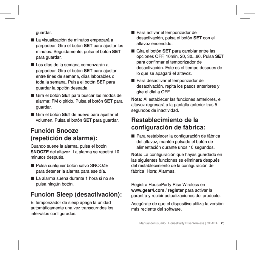 25Manual del usuario | HouseParty Rise Wireless | GEAR4 guardar. ■La visualizaci&oacute;n de minutos empezar&aacute; a parpadear. Gira el bot&oacute;n SET para ajustar los minutos. Seguidamente, pulsa el bot&oacute;n SET para guardar. ■Los d&iacute;as de la semana comenzar&aacute;n a parpadear. Gira el bot&oacute;n SET para ajustar entre fines de semana, d&iacute;as laborables o toda la semana. Pulsa el bot&oacute;n SET para guardar la opci&oacute;n deseada. ■Gira el bot&oacute;n SET para buscar los modos de alarma: FM o pitido. Pulsa el bot&oacute;n SET para guardar. ■Gira el bot&oacute;n SET de nuevo para ajustar el volumen. Pulsa el bot&oacute;n SET para guardar.Funci&oacute;n Snooze (repetici&oacute;n de alarma):Cuando suene la alarma, pulsa el bot&oacute;n SNOOZE del altavoz. La alarma se repetir&aacute; 10 minutos despu&eacute;s.  ■Pulsa cualquier bot&oacute;n salvo SNOOZE  para detener la alarma para ese d&iacute;a. ■La alarma suena durante 1 hora si no se pulsa ning&uacute;n bot&oacute;n.Funci&oacute;n Sleep (desactivaci&oacute;n): El temporizador de sleep apaga la unidad autom&aacute;ticamente una vez transcurridos los intervalos configurados. ■Para activar el temporizador de desactivaci&oacute;n, pulsa el bot&oacute;n SET con el altavoz encendido. ■Gira el bot&oacute;n SET para cambiar entre las opciones OFF, 10min, 20, 30...60. Pulsa SET para confirmar el temporizador de desactivaci&oacute;n. Este es el tiempo despues de lo que se apagar&aacute; el altavoz. ■Para desactivar el temporizador de desactivaci&oacute;n, repita los pasos anteriores y gire el dial a OFF.Nota: Al establecer las funciones anteriores, el altavoz regresar&aacute; a la pantalla anterior tras 5 segundos de inactividad.Restablecimiento de la conﬁguraci&oacute;n de f&aacute;brica: ■Para restablecer la configuraci&oacute;n de f&aacute;brica del altavoz, mant&eacute;n pulsado el bot&oacute;n de alimentaci&oacute;n durante unos 10 segundos. Nota: La configuraci&oacute;n que hayas guardado en las siguientes funciones se eliminar&aacute; despu&eacute;s del restablecimiento de la configuraci&oacute;n de f&aacute;brica: Hora; Alarmas.Registra HouseParty Rise Wireless en  www.gear4.com / register para activar la garant&iacute;a y recibir actualizaciones del producto.Aseg&uacute;rate de que el dispositivo utiliza la versi&oacute;n m&aacute;s reciente del software.