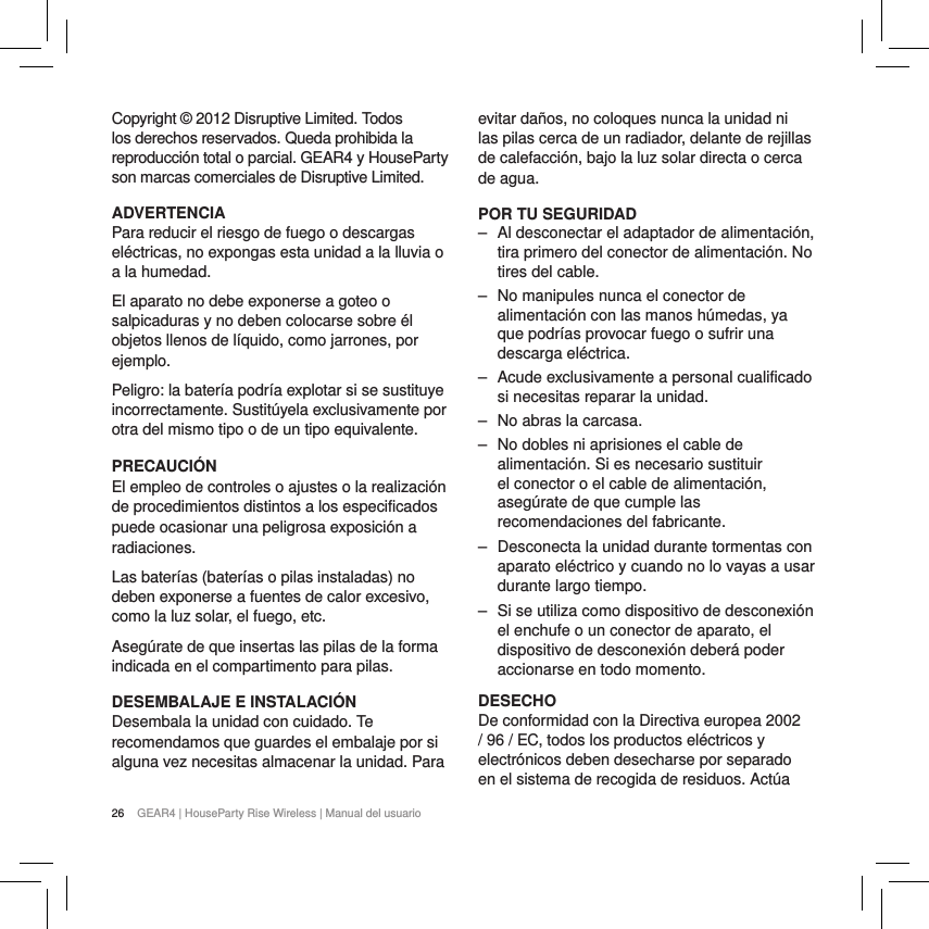 26 GEAR4 | HouseParty Rise Wireless | Manual del usuarioCopyright &copy; 2012 Disruptive Limited. Todos los derechos reservados. Queda prohibida la reproducci&oacute;n total o parcial. GEAR4 y HouseParty son marcas comerciales de Disruptive Limited. ADVERTENCIAPara reducir el riesgo de fuego o descargas el&eacute;ctricas, no expongas esta unidad a la lluvia o a la humedad.El aparato no debe exponerse a goteo o salpicaduras y no deben colocarse sobre &eacute;l objetos llenos de l&iacute;quido, como jarrones, por ejemplo.Peligro: la bater&iacute;a podr&iacute;a explotar si se sustituye incorrectamente. Sustit&uacute;yela exclusivamente por otra del mismo tipo o de un tipo equivalente.PRECAUCI&Oacute;NEl empleo de controles o ajustes o la realizaci&oacute;n de procedimientos distintos a los especificados puede ocasionar una peligrosa exposici&oacute;n a radiaciones.Las bater&iacute;as (bater&iacute;as o pilas instaladas) no deben exponerse a fuentes de calor excesivo, como la luz solar, el fuego, etc.Aseg&uacute;rate de que insertas las pilas de la forma indicada en el compartimento para pilas.DESEMBALAJE E INSTALACI&Oacute;NDesembala la unidad con cuidado. Te recomendamos que guardes el embalaje por si alguna vez necesitas almacenar la unidad. Para evitar da&ntilde;os, no coloques nunca la unidad ni las pilas cerca de un radiador, delante de rejillas de calefacci&oacute;n, bajo la luz solar directa o cerca de agua.POR TU SEGURIDAD ‒ Al desconectar el adaptador de alimentaci&oacute;n, tira primero del conector de alimentaci&oacute;n. No tires del cable. ‒ No manipules nunca el conector de alimentaci&oacute;n con las manos h&uacute;medas, ya que podr&iacute;as provocar fuego o sufrir una descarga el&eacute;ctrica. ‒ Acude exclusivamente a personal cualificado si necesitas reparar la unidad.  ‒ No abras la carcasa. ‒ No dobles ni aprisiones el cable de alimentaci&oacute;n. Si es necesario sustituir el conector o el cable de alimentaci&oacute;n, aseg&uacute;rate de que cumple las recomendaciones del fabricante. ‒ Desconecta la unidad durante tormentas con aparato el&eacute;ctrico y cuando no lo vayas a usar durante largo tiempo. ‒ Si se utiliza como dispositivo de desconexi&oacute;n el enchufe o un conector de aparato, el dispositivo de desconexi&oacute;n deber&aacute; poder accionarse en todo momento.DESECHODe conformidad con la Directiva europea 2002 / 96 / EC, todos los productos el&eacute;ctricos y electr&oacute;nicos deben desecharse por separado en el sistema de recogida de residuos. Act&uacute;a 