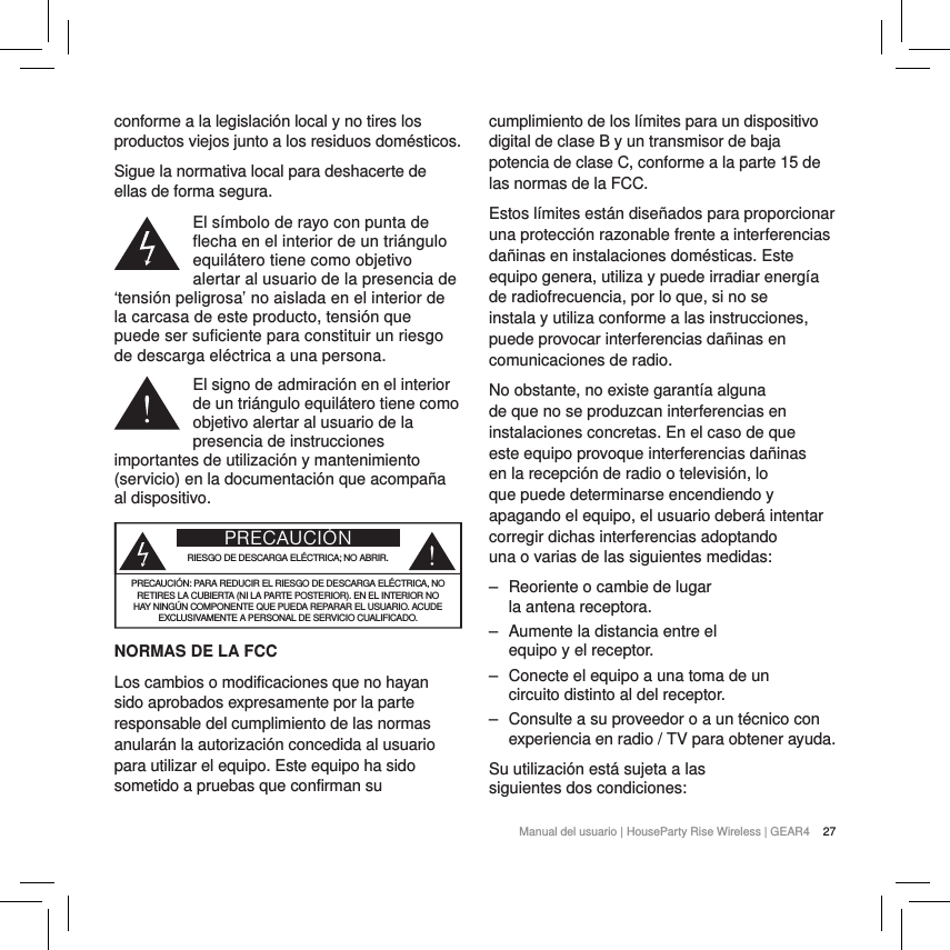 27Manual del usuario | HouseParty Rise Wireless | GEAR4 conforme a la legislaci&oacute;n local y no tires los productos viejos junto a los residuos dom&eacute;sticos.Sigue la normativa local para deshacerte de ellas de forma segura.El s&iacute;mbolo de rayo con punta de flecha en el interior de un tri&aacute;ngulo equil&aacute;tero tiene como objetivo alertar al usuario de la presencia de &lsquo;tensi&oacute;n peligrosa&rsquo; no aislada en el interior de la carcasa de este producto, tensi&oacute;n que puede ser suficiente para constituir un riesgo de descarga el&eacute;ctrica a una persona.El signo de admiraci&oacute;n en el interior de un tri&aacute;ngulo equil&aacute;tero tiene como objetivo alertar al usuario de la presencia de instrucciones importantes de utilizaci&oacute;n y mantenimiento (servicio) en la documentaci&oacute;n que acompa&ntilde;a al dispositivo.  PRECAUCI&Oacute;NRIESGO DE DESCARGA EL&Eacute;CTRICA; NO ABRIR.PRECAUCI&Oacute;N: PARA REDUCIR EL RIESGO DE DESCARGA EL&Eacute;CTRICA, NO RETIRES LA CUBIERTA (NI LA PARTE POSTERIOR). EN EL INTERIOR NO HAY NING&Uacute;N COMPONENTE QUE PUEDA REPARAR EL USUARIO. ACUDE EXCLUSIVAMENTE A PERSONAL DE SERVICIO CUALIFICADO.NORMAS DE LA FCCLos cambios o modificaciones que no hayan sido aprobados expresamente por la parte responsable del cumplimiento de las normas anular&aacute;n la autorizaci&oacute;n concedida al usuario para utilizar el equipo. Este equipo ha sido sometido a pruebas que confirman su cumplimiento de los l&iacute;mites para un dispositivo digital de clase B y un transmisor de baja potencia de clase C, conforme a la parte 15 de las normas de la FCC.Estos l&iacute;mites est&aacute;n dise&ntilde;ados para proporcionar una protecci&oacute;n razonable frente a interferencias da&ntilde;inas en instalaciones dom&eacute;sticas. Este equipo genera, utiliza y puede irradiar energ&iacute;a de radiofrecuencia, por lo que, si no se instala y utiliza conforme a las instrucciones, puede provocar interferencias da&ntilde;inas en comunicaciones de radio.No obstante, no existe garant&iacute;a alguna de que no se produzcan interferencias en instalaciones concretas. En el caso de que este equipo provoque interferencias da&ntilde;inas en la recepci&oacute;n de radio o televisi&oacute;n, lo que puede determinarse encendiendo y apagando el equipo, el usuario deber&aacute; intentar corregir dichas interferencias adoptando una o varias de las siguientes medidas: ‒ Reoriente o cambie de lugar la antena receptora. ‒ Aumente la distancia entre el equipo y el receptor. ‒ Conecte el equipo a una toma de un circuito distinto al del receptor. ‒ Consulte a su proveedor o a un t&eacute;cnico con experiencia en radio / TV para obtener ayuda.Su utilizaci&oacute;n est&aacute; sujeta a las siguientes dos condiciones: