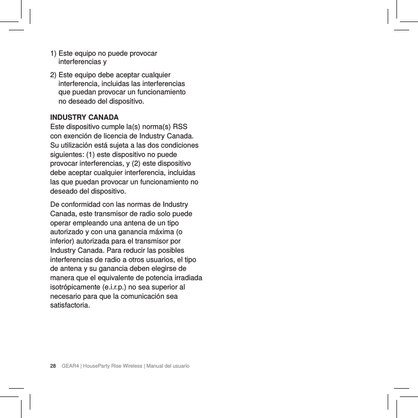 28 GEAR4 | HouseParty Rise Wireless | Manual del usuario1)  Este equipo no puede provocar interferencias y2)  Este equipo debe aceptar cualquier interferencia, incluidas las interferencias que puedan provocar un funcionamiento no deseado del dispositivo.INDUSTRY CANADA Este dispositivo cumple la(s) norma(s) RSS con exenci&oacute;n de licencia de Industry Canada. Su utilizaci&oacute;n est&aacute; sujeta a las dos condiciones siguientes: (1) este dispositivo no puede provocar interferencias, y (2) este dispositivo debe aceptar cualquier interferencia, incluidas las que puedan provocar un funcionamiento no deseado del dispositivo.De conformidad con las normas de Industry Canada, este transmisor de radio solo puede operar empleando una antena de un tipo autorizado y con una ganancia m&aacute;xima (o inferior) autorizada para el transmisor por Industry Canada. Para reducir las posibles interferencias de radio a otros usuarios, el tipo de antena y su ganancia deben elegirse de manera que el equivalente de potencia irradiada isotr&oacute;picamente (e.i.r.p.) no sea superior al necesario para que la comunicaci&oacute;n sea satisfactoria.