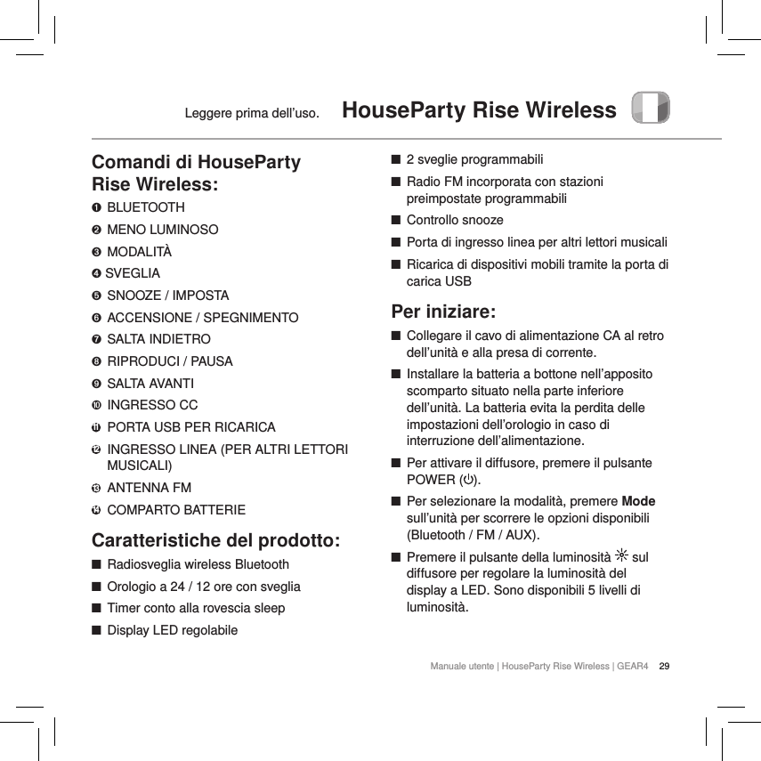 29Manuale utente | HouseParty Rise Wireless | GEAR4Leggere prima dell&rsquo;uso.  HouseParty Rise WirelessComandi di HouseParty  Rise Wireless:➊ BLUETOOTH➋  MENO LUMINOSO➌  MODALIT&Agrave;➍ SVEGLIA➎  SNOOZE / IMPOSTA➏  ACCENSIONE / SPEGNIMENTO➐  SALTA INDIETRO➑  RIPRODUCI / PAUSA➒  SALTA AVANTI➓  INGRESSO CC11   PORTA USB PER RICARICA12   INGRESSO LINEA (PER ALTRI LETTORI MUSICALI)13   ANTENNA  FM14  COMPARTO BATTERIECaratteristiche del prodotto: ■Radiosveglia wireless Bluetooth  ■Orologio a 24 / 12 ore con sveglia  ■Timer conto alla rovescia sleep ■Display LED regolabile ■2 sveglie programmabili ■Radio FM incorporata con stazioni preimpostate programmabili ■Controllo snooze ■Porta di ingresso linea per altri lettori musicali ■Ricarica di dispositivi mobili tramite la porta di carica USBPer iniziare: ■Collegare il cavo di alimentazione CA al retro dell&rsquo;unit&agrave; e alla presa di corrente. ■Installare la batteria a bottone nell&rsquo;apposito scomparto situato nella parte inferiore dell&rsquo;unit&agrave;. La batteria evita la perdita delle impostazioni dell&rsquo;orologio in caso di interruzione dell&rsquo;alimentazione. ■Per attivare il diffusore, premere il pulsante POWER ( ).  ■Per selezionare la modalit&agrave;, premere Mode sull&rsquo;unit&agrave; per scorrere le opzioni disponibili (Bluetooth / FM / AUX). ■Premere il pulsante della luminosit&agrave;   sul diffusore per regolare la luminosit&agrave; del display a LED. Sono disponibili 5 livelli di luminosit&agrave;. 