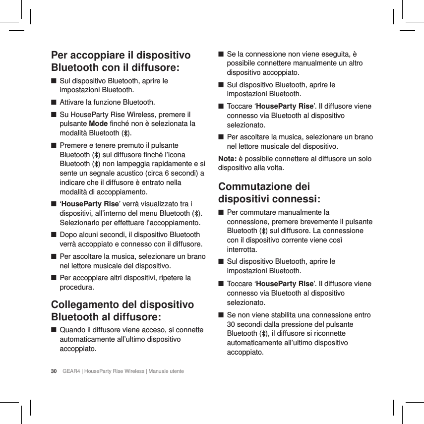 30 GEAR4 | HouseParty Rise Wireless | Manuale utentePer accoppiare il dispositivo Bluetooth con il diffusore: ■Sul dispositivo Bluetooth, aprire le impostazioni Bluetooth. ■Attivare la funzione Bluetooth. ■Su HouseParty Rise Wireless, premere il pulsante Mode finch&eacute; non &egrave; selezionata la modalit&agrave; Bluetooth ( ). ■Premere e tenere premuto il pulsante Bluetooth ( ) sul diffusore finch&eacute; l&rsquo;icona Bluetooth ( ) non lampeggia rapidamente e si sente un segnale acustico (circa 6 secondi) a indicare che il diffusore &egrave; entrato nella modalit&agrave; di accoppiamento. ■&lsquo;HouseParty Rise&rsquo; verr&agrave; visualizzato tra i dispositivi, all&rsquo;interno del menu Bluetooth ( ). Selezionarlo per effettuare l&rsquo;accoppiamento. ■Dopo alcuni secondi, il dispositivo Bluetooth verr&agrave; accoppiato e connesso con il diffusore. ■Per ascoltare la musica, selezionare un brano nel lettore musicale del dispositivo. ■Per accoppiare altri dispositivi, ripetere la procedura.Collegamento del dispositivo Bluetooth al diffusore: ■Quando il diffusore viene acceso, si connette automaticamente all&rsquo;ultimo dispositivo accoppiato. ■Se la connessione non viene eseguita, &egrave; possibile connettere manualmente un altro dispositivo accoppiato. ■Sul dispositivo Bluetooth, aprire le impostazioni Bluetooth. ■Toccare &lsquo;HouseParty Rise&rsquo;. Il diffusore viene connesso via Bluetooth al dispositivo selezionato. ■Per ascoltare la musica, selezionare un brano nel lettore musicale del dispositivo. Nota: &egrave; possibile connettere al diffusore un solo dispositivo alla volta.Commutazione dei  dispositivi connessi: ■Per commutare manualmente la connessione, premere brevemente il pulsante Bluetooth ( ) sul diffusore. La connessione con il dispositivo corrente viene cos&igrave; interrotta.  ■Sul dispositivo Bluetooth, aprire le impostazioni Bluetooth. ■Toccare &lsquo;HouseParty Rise&rsquo;. Il diffusore viene connesso via Bluetooth al dispositivo selezionato. ■Se non viene stabilita una connessione entro 30 secondi dalla pressione del pulsante Bluetooth ( ), il diffusore si riconnette automaticamente all&rsquo;ultimo dispositivo accoppiato.