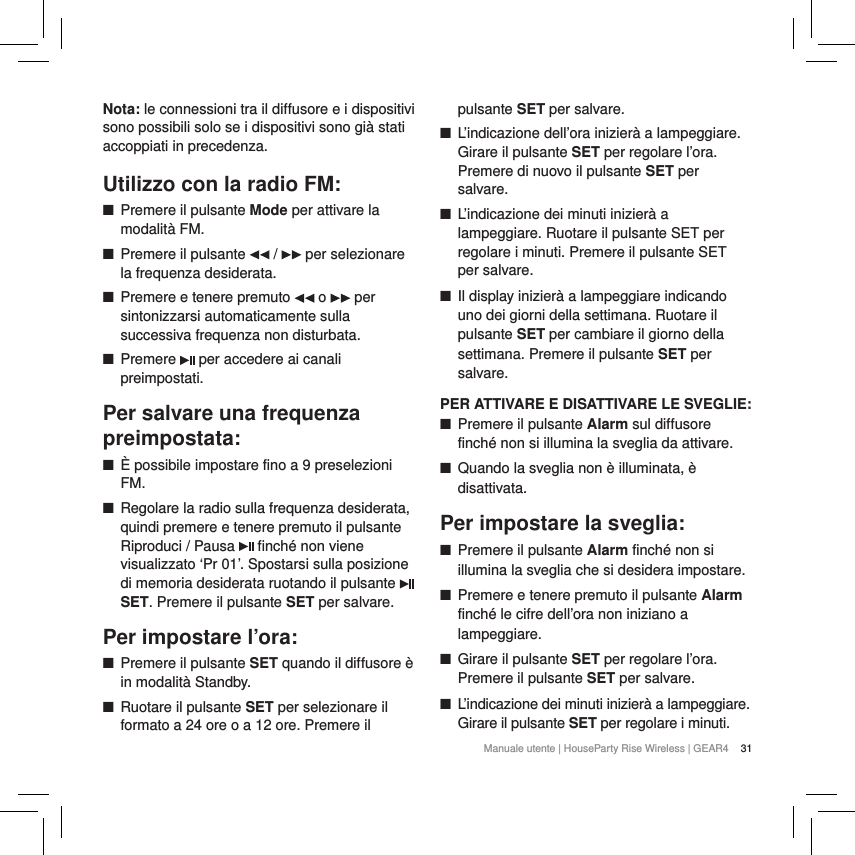 31Manuale utente | HouseParty Rise Wireless | GEAR4 Nota: le connessioni tra il diffusore e i dispositivi sono possibili solo se i dispositivi sono gi&agrave; stati accoppiati in precedenza.Utilizzo con la radio FM: ■Premere il pulsante Mode per attivare la modalit&agrave; FM.  ■Premere il pulsante   /   per selezionare la frequenza desiderata.  ■Premere e tenere premuto   o   per sintonizzarsi automaticamente sulla successiva frequenza non disturbata. ■Premere   per accedere ai canali preimpostati.Per salvare una frequenza preimpostata: ■&Egrave; possibile impostare fino a 9 preselezioni FM. ■Regolare la radio sulla frequenza desiderata, quindi premere e tenere premuto il pulsante Riproduci / Pausa   finch&eacute; non viene visualizzato &lsquo;Pr 01&rsquo;. Spostarsi sulla posizione di memoria desiderata ruotando il pulsante   SET. Premere il pulsante SET per salvare. Per impostare l&rsquo;ora: ■Premere il pulsante SET quando il diffusore &egrave; in modalit&agrave; Standby. ■Ruotare il pulsante SET per selezionare il formato a 24 ore o a 12 ore. Premere il pulsante SET per salvare. ■L&rsquo;indicazione dell&rsquo;ora inizier&agrave; a lampeggiare. Girare il pulsante SET per regolare l&rsquo;ora. Premere di nuovo il pulsante SET per salvare. ■L&rsquo;indicazione dei minuti inizier&agrave; a lampeggiare. Ruotare il pulsante SET per regolare i minuti. Premere il pulsante SET  per salvare. ■Il display inizier&agrave; a lampeggiare indicando uno dei giorni della settimana. Ruotare il pulsante SET per cambiare il giorno della settimana. Premere il pulsante SET per salvare.PER ATTIVARE E DISATTIVARE LE SVEGLIE: ■Premere il pulsante Alarm sul diffusore finch&eacute; non si illumina la sveglia da attivare. ■Quando la sveglia non &egrave; illuminata, &egrave; disattivata.Per impostare la sveglia: ■Premere il pulsante Alarm finch&eacute; non si illumina la sveglia che si desidera impostare. ■Premere e tenere premuto il pulsante Alarm finch&eacute; le cifre dell&rsquo;ora non iniziano a lampeggiare. ■Girare il pulsante SET per regolare l&rsquo;ora. Premere il pulsante SET per salvare. ■L&rsquo;indicazione dei minuti inizier&agrave; a lampeggiare. Girare il pulsante SET per regolare i minuti. 
