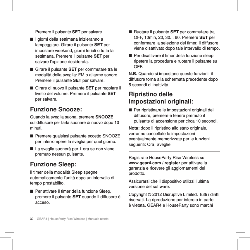 32 GEAR4 | HouseParty Rise Wireless | Manuale utentePremere il pulsante SET per salvare. ■I giorni della settimana inizieranno a lampeggiare. Girare il pulsante SET per impostare weekend, giorni feriali o tutta la settimana. Premere il pulsante SET per salvare l&rsquo;opzione desiderata. ■Girare il pulsante SET per commutare tra le modalit&agrave; della sveglia: FM o allarme sonoro. Premere il pulsante SET per salvare. ■Girare di nuovo il pulsante SET per regolare il livello del volume. Premere il pulsante SET per salvare.Funzione Snooze:Quando la sveglia suona, premere SNOOZE sul diffusore per farla suonare di nuovo dopo 10 minuti.  ■Premere qualsiasi pulsante eccetto SNOOZE per interrompere la sveglia per quel giorno. ■La sveglia suoner&agrave; per 1 ora se non viene premuto nessun pulsante.Funzione Sleep: Il timer della modalit&agrave; Sleep spegne automaticamente l&rsquo;unit&agrave; dopo un intervallo di tempo prestabilito. ■Per attivare il timer della funzione Sleep, premere il pulsante SET quando il diffusore &egrave; acceso.  ■Ruotare il pulsante SET per commutare tra OFF, 10min, 20, 30... 60. Premere SET per confermare la selezione del timer. Il diffusore viene disattivato dopo tale intervallo di tempo. ■Per disattivare il timer della funzione sleep, ripetere la procedura e ruotare il pulsante su OFF.N.B. Quando si impostano queste funzioni, il diffusore torna alla schermata precedente dopo 5 secondi di inattivit&agrave;. Ripristino delle  impostazioni originali: ■Per ripristinare le impostazioni originali del diffusore, premere e tenere premuto il pulsante di accensione per circa 10 secondi. Nota: dopo il ripristino allo stato originale, verranno cancellate le impostazioni eventualmente memorizzate per le funzioni seguenti: Ora; Sveglie.Registrate HouseParty Rise Wireless su  www.gear4.com / register per attivare la garanzia e ricevere gli aggiornamenti del prodotto.Assicurarsi che il dispositivo utilizzi l&rsquo;ultima versione del software. Copyright &copy; 2012 Disruptive Limited. Tutti i diritti riservati. La riproduzione per intero o in parte &egrave; vietata. GEAR4 e HouseParty sono marchi 