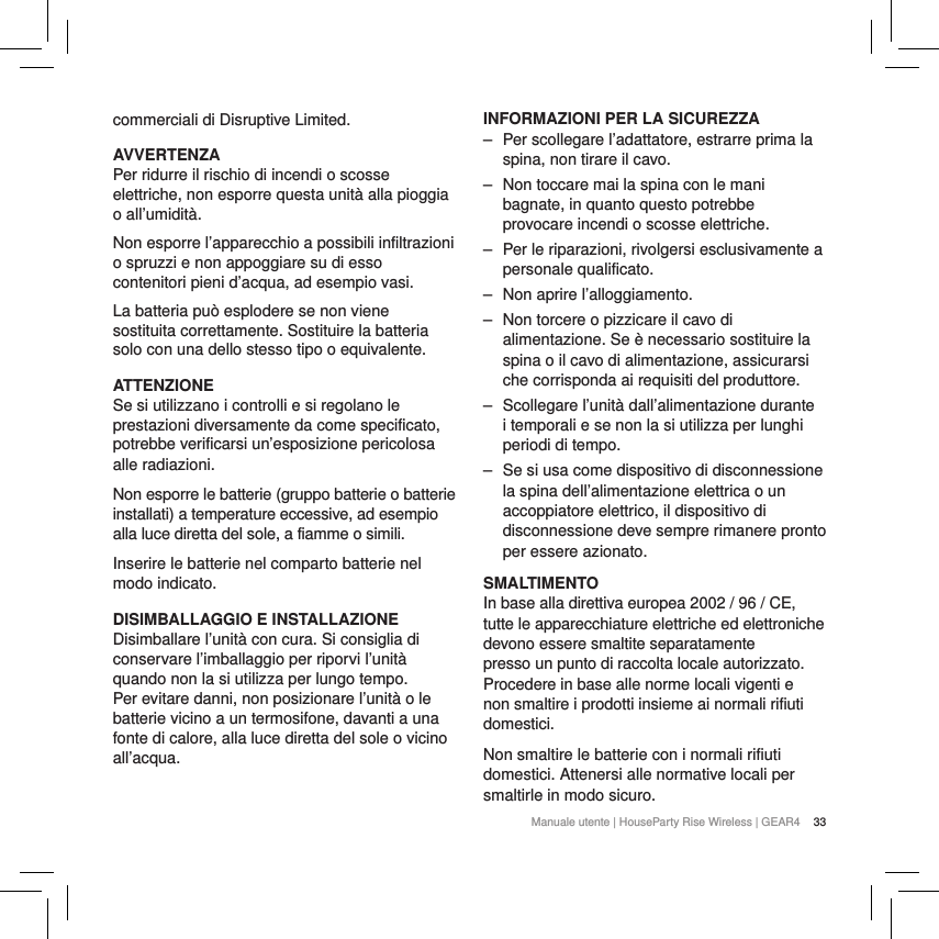 33Manuale utente | HouseParty Rise Wireless | GEAR4 commerciali di Disruptive Limited. AVVERTENZAPer ridurre il rischio di incendi o scosse elettriche, non esporre questa unit&agrave; alla pioggia o all&rsquo;umidit&agrave;.Non esporre l&rsquo;apparecchio a possibili infiltrazioni o spruzzi e non appoggiare su di esso contenitori pieni d&rsquo;acqua, ad esempio vasi.La batteria pu&ograve; esplodere se non viene sostituita correttamente. Sostituire la batteria solo con una dello stesso tipo o equivalente.ATTENZIONESe si utilizzano i controlli e si regolano le prestazioni diversamente da come specificato, potrebbe verificarsi un&rsquo;esposizione pericolosa alle radiazioni.Non esporre le batterie (gruppo batterie o batterie installati) a temperature eccessive, ad esempio alla luce diretta del sole, a fiamme o simili. Inserire le batterie nel comparto batterie nel modo indicato.DISIMBALLAGGIO E INSTALLAZIONE Disimballare l&rsquo;unit&agrave; con cura. Si consiglia di conservare l&rsquo;imballaggio per riporvi l&rsquo;unit&agrave; quando non la si utilizza per lungo tempo. Per evitare danni, non posizionare l&rsquo;unit&agrave; o le batterie vicino a un termosifone, davanti a una fonte di calore, alla luce diretta del sole o vicino all&rsquo;acqua.INFORMAZIONI PER LA SICUREZZA ‒ Per scollegare l&rsquo;adattatore, estrarre prima la spina, non tirare il cavo. ‒ Non toccare mai la spina con le mani bagnate, in quanto questo potrebbe provocare incendi o scosse elettriche. ‒ Per le riparazioni, rivolgersi esclusivamente a personale qualificato.  ‒ Non aprire l&rsquo;alloggiamento. ‒ Non torcere o pizzicare il cavo di alimentazione. Se &egrave; necessario sostituire la spina o il cavo di alimentazione, assicurarsi che corrisponda ai requisiti del produttore. ‒ Scollegare l&rsquo;unit&agrave; dall&rsquo;alimentazione durante i temporali e se non la si utilizza per lunghi periodi di tempo. ‒ Se si usa come dispositivo di disconnessione la spina dell&rsquo;alimentazione elettrica o un accoppiatore elettrico, il dispositivo di disconnessione deve sempre rimanere pronto per essere azionato.SMALTIMENTOIn base alla direttiva europea 2002 / 96 / CE, tutte le apparecchiature elettriche ed elettroniche devono essere smaltite separatamente presso un punto di raccolta locale autorizzato. Procedere in base alle norme locali vigenti e non smaltire i prodotti insieme ai normali rifiuti domestici.Non smaltire le batterie con i normali rifiuti domestici. Attenersi alle normative locali per smaltirle in modo sicuro.