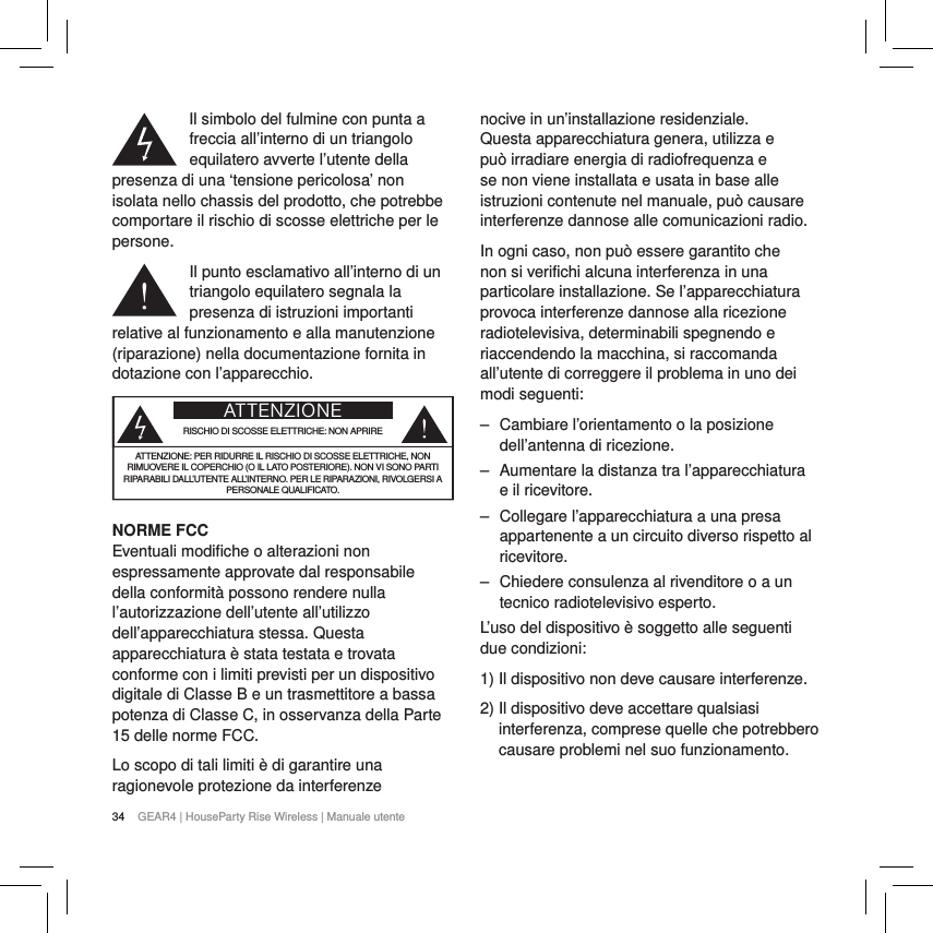 34 GEAR4 | HouseParty Rise Wireless | Manuale utenteIl simbolo del fulmine con punta a freccia all&rsquo;interno di un triangolo equilatero avverte l&rsquo;utente della presenza di una &lsquo;tensione pericolosa&rsquo; non isolata nello chassis del prodotto, che potrebbe comportare il rischio di scosse elettriche per le persone.Il punto esclamativo all&rsquo;interno di un triangolo equilatero segnala la presenza di istruzioni importanti relative al funzionamento e alla manutenzione (riparazione) nella documentazione fornita in dotazione con l&rsquo;apparecchio.ATTENZIONERISCHIO DI SCOSSE ELETTRICHE: NON APRIREATTENZIONE: PER RIDURRE IL RISCHIO DI SCOSSE ELETTRICHE, NON RIMUOVERE IL COPERCHIO (O IL LATO POSTERIORE). NON VI SONO PARTI RIPARABILI DALL&rsquo;UTENTE ALL&rsquo;INTERNO. PER LE RIPARAZIONI, RIVOLGERSI A PERSONALE QUALIFICATO.NORME FCCEventuali modifiche o alterazioni non espressamente approvate dal responsabile della conformit&agrave; possono rendere nulla l&rsquo;autorizzazione dell&rsquo;utente all&rsquo;utilizzo dell&rsquo;apparecchiatura stessa. Questa apparecchiatura &egrave; stata testata e trovata conforme con i limiti previsti per un dispositivo digitale di ClasseB e un trasmettitore a bassa potenza di Classe C, in osservanza della Parte 15 delle norme FCC.Lo scopo di tali limiti &egrave; di garantire una ragionevole protezione da interferenze nocive in un&rsquo;installazione residenziale. Questa apparecchiatura genera, utilizza e pu&ograve; irradiare energia di radiofrequenza e se non viene installata e usata in base alle istruzioni contenute nel manuale, pu&ograve; causare interferenze dannose alle comunicazioni radio.In ogni caso, non pu&ograve; essere garantito che non si verifichi alcuna interferenza in una particolare installazione. Se l&rsquo;apparecchiatura provoca interferenze dannose alla ricezione radiotelevisiva, determinabili spegnendo e riaccendendo la macchina, si raccomanda all&rsquo;utente di correggere il problema in uno dei modi seguenti: ‒ Cambiare l&rsquo;orientamento o la posizione dell&rsquo;antenna di ricezione. ‒ Aumentare la distanza tra l&rsquo;apparecchiatura e il ricevitore. ‒ Collegare l&rsquo;apparecchiatura a una presa appartenente a un circuito diverso rispetto al ricevitore. ‒ Chiedere consulenza al rivenditore o a un tecnico radiotelevisivo esperto.L&rsquo;uso del dispositivo &egrave; soggetto alle seguenti due condizioni:1) Il dispositivo non deve causare interferenze.2)  Il dispositivo deve accettare qualsiasi interferenza, comprese quelle che potrebbero causare problemi nel suo funzionamento. 