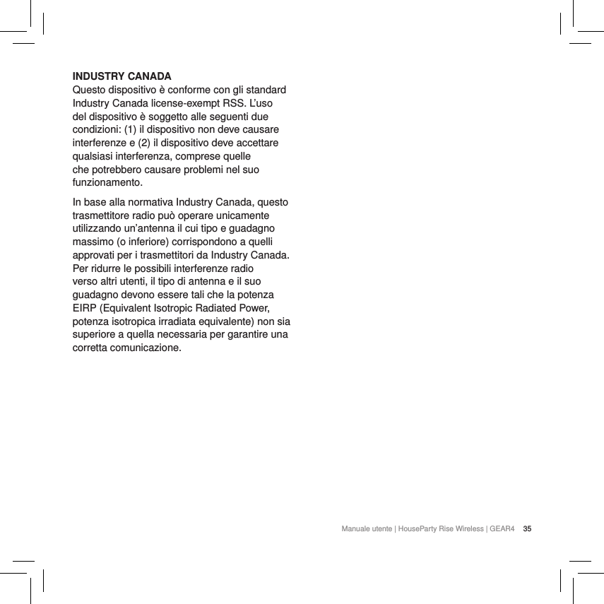 35Manuale utente | HouseParty Rise Wireless | GEAR4 INDUSTRY CANADA Questo dispositivo &egrave; conforme con gli standard Industry Canada license-exempt RSS. L&rsquo;uso del dispositivo &egrave; soggetto alle seguenti due condizioni: (1) il dispositivo non deve causare interferenze e (2) il dispositivo deve accettare qualsiasi interferenza, comprese quelle che potrebbero causare problemi nel suo funzionamento.In base alla normativa Industry Canada, questo trasmettitore radio pu&ograve; operare unicamente utilizzando un&rsquo;antenna il cui tipo e guadagno massimo (o inferiore) corrispondono a quelli approvati per i trasmettitori da Industry Canada. Per ridurre le possibili interferenze radio verso altri utenti, il tipo di antenna e il suo guadagno devono essere tali che la potenza EIRP (Equivalent Isotropic Radiated Power, potenza isotropica irradiata equivalente) non sia superiore a quella necessaria per garantire una corretta comunicazione.