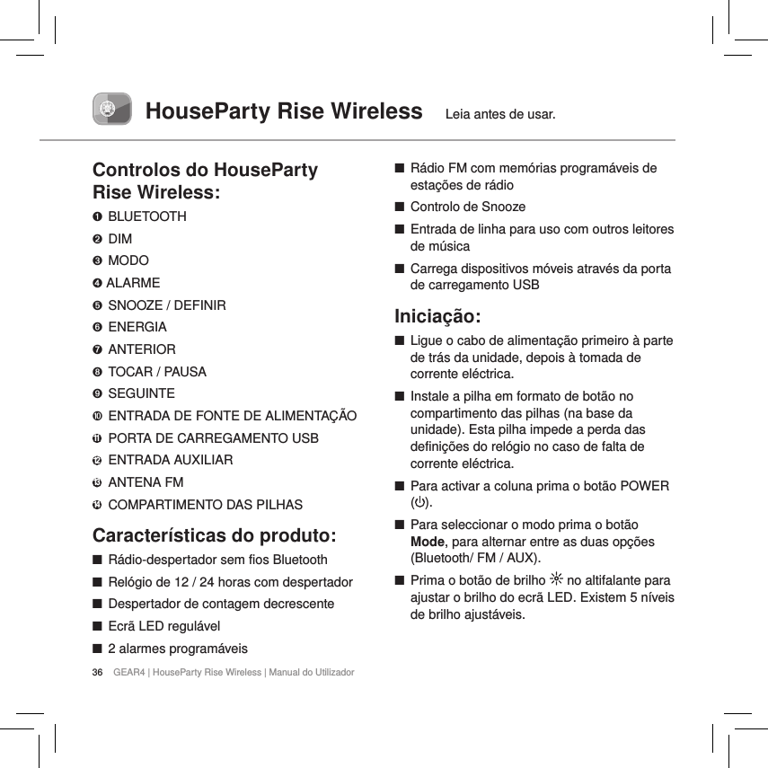 36 GEAR4 | HouseParty Rise Wireless | Manual do UtilizadorHouseParty Rise Wireless  Leia antes de usar.Controlos do HouseParty  Rise Wireless:➊ BLUETOOTH➋ DIM➌  MODO➍ ALARME➎  SNOOZE / DEFINIR➏ ENERGIA➐ ANTERIOR➑  TOCAR / PAUSA➒ SEGUINTE➓  ENTRADA DE FONTE DE ALIMENTA&Ccedil;&Atilde;O11   PORTA DE CARREGAMENTO USB12   ENTRADA  AUXILIAR13    ANTENA  FM14   COMPARTIMENTO DAS PILHASCaracter&iacute;sticas do produto: ■R&aacute;dio-despertador sem fios Bluetooth  ■Rel&oacute;gio de 12 / 24 horas com despertador  ■Despertador de contagem decrescente ■Ecr&atilde; LED regul&aacute;vel ■2 alarmes program&aacute;veis ■R&aacute;dio FM com mem&oacute;rias program&aacute;veis de esta&ccedil;&otilde;es de r&aacute;dio ■Controlo de Snooze ■Entrada de linha para uso com outros leitores de m&uacute;sica ■Carrega dispositivos m&oacute;veis atrav&eacute;s da porta de carregamento USBInicia&ccedil;&atilde;o: ■Ligue o cabo de alimenta&ccedil;&atilde;o primeiro &agrave; parte de tr&aacute;s da unidade, depois &agrave; tomada de corrente el&eacute;ctrica.  ■Instale a pilha em formato de bot&atilde;o no compartimento das pilhas (na base da unidade). Esta pilha impede a perda das defini&ccedil;&otilde;es do rel&oacute;gio no caso de falta de corrente el&eacute;ctrica. ■Para activar a coluna prima o bot&atilde;o POWER ().  ■Para seleccionar o modo prima o bot&atilde;o Mode, para alternar entre as duas op&ccedil;&otilde;es (Bluetooth/ FM / AUX). ■Prima o bot&atilde;o de brilho   no altifalante para ajustar o brilho do ecr&atilde; LED. Existem 5 n&iacute;veis de brilho ajust&aacute;veis.   