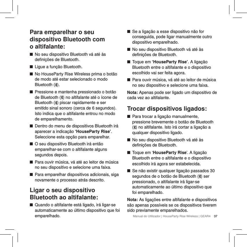 37Manual do Utilizador | HouseParty Rise Wireless | GEAR4 Para emparelhar o seu dispositivo Bluetooth com  o altifalante: ■No seu dispositivo Bluetooth v&aacute; at&eacute; &agrave;s defini&ccedil;&otilde;es de Bluetooth. ■Ligue a fun&ccedil;&atilde;o Bluetooth. ■No HouseParty Rise Wireless prima o bot&atilde;o de modo at&eacute; estar selecionado o modo Bluetooth ( ). ■Pressione e mantenha pressionado o bot&atilde;o de Bluetooth ( ) no altifalante at&eacute; o &iacute;cone de Bluetooth ( ) piscar rapidamente e ser emitido sinal sonoro (cerca de 6 segundos). Isto indica que o altifalante entrou no modo de emparelhamento. ■Dentro do menu de dispositivos Bluetooth ir&aacute; aparecer a indica&ccedil;&atilde;o &lsquo;HouseParty Rise&rsquo;. Seleccione esta op&ccedil;&atilde;o para emparelhar. ■O seu dispositivo Bluetooth ir&aacute; ent&atilde;o emparelhar-se com o altifalante alguns segundos depois. ■Para ouvir m&uacute;sica, v&aacute; at&eacute; ao leitor de m&uacute;sica no seu dispositivo e selecione uma faixa.  ■Para emparelhar dispositivos adicionais, siga novamente o processo atr&aacute;s descrito.Ligar o seu dispositivo Bluetooth ao altifalante: ■Quando o altifalante est&aacute; ligado, ir&aacute; ligar-se automaticamente ao &uacute;ltimo dispositivo que foi emparelhado. ■Se a liga&ccedil;&atilde;o a esse dispositivo n&atilde;o for conseguida, pode ligar manualmente outro dispositivo emparelhado. ■No seu dispositivo Bluetooth v&aacute; at&eacute; &agrave;s defini&ccedil;&otilde;es de Bluetooth. ■Toque em &lsquo;HouseParty Rise&rsquo;. A liga&ccedil;&atilde;o Bluetooth entre o altifalante e o dispositivo escolhido vai ser feita agora. ■Para ouvir m&uacute;sica, v&aacute; at&eacute; ao leitor de m&uacute;sica no seu dispositivo e selecione uma faixa. Nota: Apenas pode ser ligado um dispositivo de cada vez ao altifalante.Trocar dispositivos ligados: ■Para trocar a liga&ccedil;&atilde;o manualmente, pressione brevemente o bot&atilde;o de Bluetooth  () no altifalante. Isto ir&aacute; cortar a liga&ccedil;&atilde;o a qualquer dispositivo ligado.  ■No seu dispositivo Bluetooth v&aacute; at&eacute; &agrave;s defini&ccedil;&otilde;es de Bluetooth.  ■Toque em &lsquo;HouseParty Rise&rsquo;. A liga&ccedil;&atilde;o Bluetooth entre o altifalante e o dispositivo escolhido ir&aacute; agora ser estabelecida. ■Se n&atilde;o existir qualquer liga&ccedil;&atilde;o passados 30 segundos de o bot&atilde;o de Bluetooth ( ) ser pressionado, o altifalante ir&aacute; ligar-se automaticamente ao &uacute;ltimo dispositivo que  foi emparelhado.Nota: As liga&ccedil;&otilde;es entre altifalante e dispositivos s&atilde;o apenas poss&iacute;veis se os dispositivos tiverem sido previamente emparelhados.