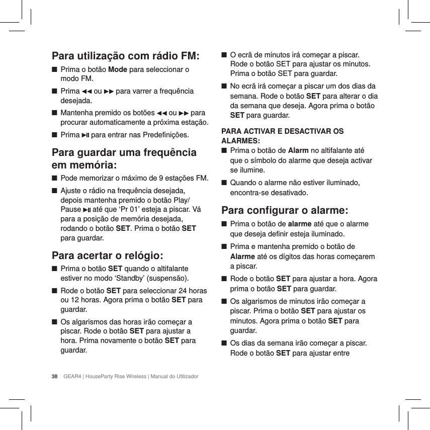 38 GEAR4 | HouseParty Rise Wireless | Manual do UtilizadorPara utiliza&ccedil;&atilde;o com r&aacute;dio FM: ■Prima o bot&atilde;o Mode para seleccionar o modo FM.  ■Prima   ou   para varrer a frequ&ecirc;ncia desejada. ■Mantenha premido os bot&otilde;es   ou   para procurar automaticamente a pr&oacute;xima esta&ccedil;&atilde;o. ■Prima   para entrar nas Predefini&ccedil;&otilde;es.Para guardar uma frequ&ecirc;ncia em mem&oacute;ria: ■Pode memorizar o m&aacute;ximo de 9 esta&ccedil;&otilde;es FM.  ■Ajuste o r&aacute;dio na frequ&ecirc;ncia desejada, depois mantenha premido o bot&atilde;o Play/Pause   at&eacute; que &lsquo;Pr 01&rsquo; esteja a piscar. V&aacute; para a posi&ccedil;&atilde;o de mem&oacute;ria desejada, rodando o bot&atilde;o SET. Prima o bot&atilde;o SET para guardar.Para acertar o rel&oacute;gio: ■Prima o bot&atilde;o SET quando o altifalante estiver no modo &lsquo;Standby&rsquo; (suspens&atilde;o). ■Rode o bot&atilde;o SET para seleccionar 24 horas ou 12 horas. Agora prima o bot&atilde;o SET para guardar. ■Os algarismos das horas ir&atilde;o come&ccedil;ar a piscar. Rode o bot&atilde;o SET para ajustar a hora. Prima novamente o bot&atilde;o SET para guardar. ■O ecr&atilde; de minutos ir&aacute; come&ccedil;ar a piscar. Rode o bot&atilde;o SET para ajustar os minutos. Prima o bot&atilde;o SET para guardar.  ■No ecr&atilde; ir&aacute; come&ccedil;ar a piscar um dos dias da semana. Rode o bot&atilde;o SET para alterar o dia da semana que deseja. Agora prima o bot&atilde;o SET para guardar.PARA ACTIVAR E DESACTIVAR OS ALARMES: ■Prima o bot&atilde;o de Alarm no altifalante at&eacute; que o s&iacute;mbolo do alarme que deseja activar se ilumine. ■Quando o alarme n&atilde;o estiver iluminado, encontra-se desativado.Para conﬁgurar o alarme: ■Prima o bot&atilde;o de alarme at&eacute; que o alarme que deseja definir esteja iluminado. ■Prima e mantenha premido o bot&atilde;o de Alarme at&eacute; os d&iacute;gitos das horas come&ccedil;arem a piscar. ■Rode o bot&atilde;o SET para ajustar a hora. Agora prima o bot&atilde;o SET para guardar. ■Os algarismos de minutos ir&atilde;o come&ccedil;ar a piscar. Prima o bot&atilde;o SET para ajustar os minutos. Agora prima o bot&atilde;o SET para guardar. ■Os dias da semana ir&atilde;o come&ccedil;ar a piscar. Rode o bot&atilde;o SET para ajustar entre 