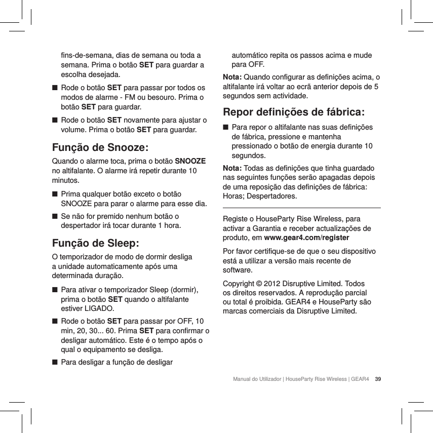 39Manual do Utilizador | HouseParty Rise Wireless | GEAR4 fins-de-semana, dias de semana ou toda a semana. Prima o bot&atilde;o SET para guardar a escolha desejada. ■Rode o bot&atilde;o SET para passar por todos os modos de alarme - FM ou besouro. Prima o bot&atilde;o SET para guardar. ■Rode o bot&atilde;o SET novamente para ajustar o volume. Prima o bot&atilde;o SET para guardar.Fun&ccedil;&atilde;o de Snooze:Quando o alarme toca, prima o bot&atilde;o SNOOZE no altifalante. O alarme ir&aacute; repetir durante 10 minutos.  ■Prima qualquer bot&atilde;o exceto o bot&atilde;o SNOOZE para parar o alarme para esse dia. ■Se n&atilde;o for premido nenhum bot&atilde;o o despertador ir&aacute; tocar durante 1 hora.Fun&ccedil;&atilde;o de Sleep:O temporizador de modo de dormir desliga a unidade automaticamente ap&oacute;s uma determinada dura&ccedil;&atilde;o. ■Para ativar o temporizador Sleep (dormir), prima o bot&atilde;o SET quando o altifalante estiver LIGADO.  ■Rode o bot&atilde;o SET para passar por OFF, 10 min, 20, 30... 60. Prima SET para confirmar o desligar autom&aacute;tico. Este &eacute; o tempo ap&oacute;s o qual o equipamento se desliga. ■Para desligar a fun&ccedil;&atilde;o de desligar autom&aacute;tico repita os passos acima e mude para OFF.Nota: Quando configurar as defini&ccedil;&otilde;es acima, o altifalante ir&aacute; voltar ao ecr&atilde; anterior depois de 5 segundos sem actividade. Repor deﬁni&ccedil;&otilde;es de f&aacute;brica: ■Para repor o altifalante nas suas defini&ccedil;&otilde;es de f&aacute;brica, pressione e mantenha pressionado o bot&atilde;o de energia durante 10 segundos. Nota: Todas as defini&ccedil;&otilde;es que tinha guardado nas seguintes fun&ccedil;&otilde;es ser&atilde;o apagadas depois de uma reposi&ccedil;&atilde;o das defini&ccedil;&otilde;es de f&aacute;brica: Horas; Despertadores.Registe o HouseParty Rise Wireless, para activar a Garantia e receber actualiza&ccedil;&otilde;es de produto, em www.gear4.com/registerPor favor certifique-se de que o seu dispositivo est&aacute; a utilizar a vers&atilde;o mais recente de software. Copyright &copy; 2012 Disruptive Limited. Todos os direitos reservados. A reprodu&ccedil;&atilde;o parcial ou total &eacute; proibida. GEAR4 e HouseParty s&atilde;o marcas comerciais da Disruptive Limited.  
