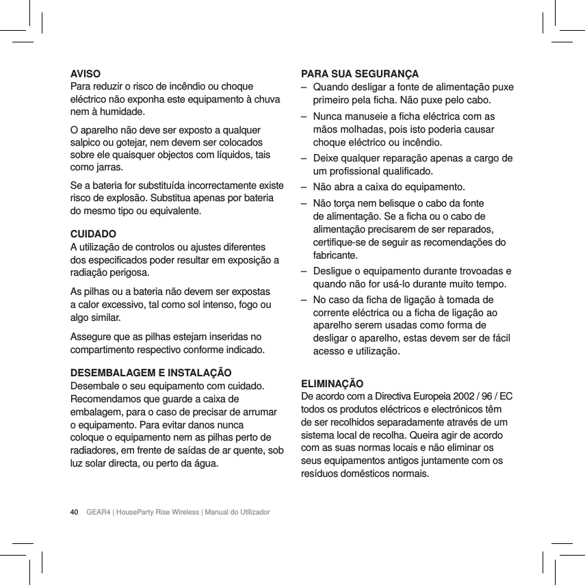 40 GEAR4 | HouseParty Rise Wireless | Manual do UtilizadorAVISOPara reduzir o risco de inc&ecirc;ndio ou choque el&eacute;ctrico n&atilde;o exponha este equipamento &agrave; chuva nem &agrave; humidade.O aparelho n&atilde;o deve ser exposto a qualquer salpico ou gotejar, nem devem ser colocados sobre ele quaisquer objectos com l&iacute;quidos, tais como jarras.Se a bateria for substitu&iacute;da incorrectamente existe risco de explos&atilde;o. Substitua apenas por bateria do mesmo tipo ou equivalente.CUIDADOA utiliza&ccedil;&atilde;o de controlos ou ajustes diferentes dos especificados poder resultar em exposi&ccedil;&atilde;o a radia&ccedil;&atilde;o perigosa.As pilhas ou a bateria n&atilde;o devem ser expostas a calor excessivo, tal como sol intenso, fogo ou algo similar.Assegure que as pilhas estejam inseridas no compartimento respectivo conforme indicado.DESEMBALAGEM E INSTALA&Ccedil;&Atilde;ODesembale o seu equipamento com cuidado. Recomendamos que guarde a caixa de embalagem, para o caso de precisar de arrumar o equipamento. Para evitar danos nunca coloque o equipamento nem as pilhas perto de radiadores, em frente de sa&iacute;das de ar quente, sob luz solar directa, ou perto da &aacute;gua.PARA SUA SEGURAN&Ccedil;A ‒ Quando desligar a fonte de alimenta&ccedil;&atilde;o puxe primeiro pela ficha. N&atilde;o puxe pelo cabo. ‒ Nunca manuseie a ficha el&eacute;ctrica com as m&atilde;os molhadas, pois isto poderia causar choque el&eacute;ctrico ou inc&ecirc;ndio. ‒ Deixe qualquer repara&ccedil;&atilde;o apenas a cargo de um profissional qualificado. ‒ N&atilde;o abra a caixa do equipamento. ‒ N&atilde;o tor&ccedil;a nem belisque o cabo da fonte de alimenta&ccedil;&atilde;o. Se a ficha ou o cabo de alimenta&ccedil;&atilde;o precisarem de ser reparados, certifique-se de seguir as recomenda&ccedil;&otilde;es do fabricante. ‒ Desligue o equipamento durante trovoadas e quando n&atilde;o for us&aacute;-lo durante muito tempo. ‒ No caso da ficha de liga&ccedil;&atilde;o &agrave; tomada de corrente el&eacute;ctrica ou a ficha de liga&ccedil;&atilde;o ao aparelho serem usadas como forma de desligar o aparelho, estas devem ser de f&aacute;cil acesso e utiliza&ccedil;&atilde;o. ELIMINA&Ccedil;&Atilde;ODe acordo com a Directiva Europeia 2002 / 96 / EC todos os produtos el&eacute;ctricos e electr&oacute;nicos t&ecirc;m de ser recolhidos separadamente atrav&eacute;s de um sistema local de recolha. Queira agir de acordo com as suas normas locais e n&atilde;o eliminar os seus equipamentos antigos juntamente com os res&iacute;duos dom&eacute;sticos normais.