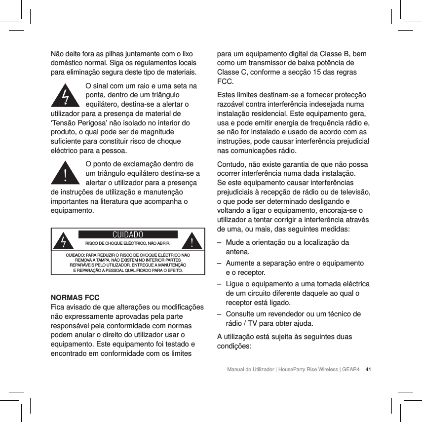 41Manual do Utilizador | HouseParty Rise Wireless | GEAR4 N&atilde;o deite fora as pilhas juntamente com o lixo dom&eacute;stico normal. Siga os regulamentos locais para elimina&ccedil;&atilde;o segura deste tipo de materiais.O sinal com um raio e uma seta na ponta, dentro de um tri&acirc;ngulo equil&aacute;tero, destina-se a alertar o utilizador para a presen&ccedil;a de material de &lsquo;Tens&atilde;o Perigosa&rsquo; n&atilde;o isolado no interior do produto, o qual pode ser de magnitude suficiente para constituir risco de choque el&eacute;ctrico para a pessoa.O ponto de exclama&ccedil;&atilde;o dentro de um tri&acirc;ngulo equil&aacute;tero destina-se a alertar o utilizador para a presen&ccedil;a de instru&ccedil;&otilde;es de utiliza&ccedil;&atilde;o e manuten&ccedil;&atilde;o importantes na literatura que acompanha o equipamento.CUIDADORISCO DE CHOQUE EL&Eacute;CTRICO, N&Atilde;O ABRIR.CUIDADO: PARA REDUZIR O RISCO DE CHOQUE EL&Eacute;CTRICO N&Atilde;O  REMOVA A TAMPA. N&Atilde;O EXISTEM NO INTERIOR PARTES  REPAR&Aacute;VEIS PELO UTILIZADOR. ENTREGUE A MANUTEN&Ccedil;&Atilde;O  E REPARA&Ccedil;&Atilde;O A PESSOAL QUALIFICADO PARA O EFEITO. NORMAS FCCFica avisado de que altera&ccedil;&otilde;es ou modifica&ccedil;&otilde;es n&atilde;o expressamente aprovadas pela parte respons&aacute;vel pela conformidade com normas podem anular o direito do utilizador usar o equipamento. Este equipamento foi testado e encontrado em conformidade com os limites para um equipamento digital da Classe B, bem como um transmissor de baixa pot&ecirc;ncia de Classe C, conforme a sec&ccedil;&atilde;o 15 das regras FCC.Estes limites destinam-se a fornecer protec&ccedil;&atilde;o razo&aacute;vel contra interfer&ecirc;ncia indesejada numa instala&ccedil;&atilde;o residencial. Este equipamento gera, usa e pode emitir energia de frequ&ecirc;ncia r&aacute;dio e, se n&atilde;o for instalado e usado de acordo com as instru&ccedil;&otilde;es, pode causar interfer&ecirc;ncia prejudicial nas comunica&ccedil;&otilde;es r&aacute;dio.Contudo, n&atilde;o existe garantia de que n&atilde;o possa ocorrer interfer&ecirc;ncia numa dada instala&ccedil;&atilde;o. Se este equipamento causar interfer&ecirc;ncias prejudiciais &agrave; recep&ccedil;&atilde;o de r&aacute;dio ou de televis&atilde;o, o que pode ser determinado desligando e voltando a ligar o equipamento, encoraja-se o utilizador a tentar corrigir a interfer&ecirc;ncia atrav&eacute;s de uma, ou mais, das seguintes medidas: ‒ Mude a orienta&ccedil;&atilde;o ou a localiza&ccedil;&atilde;o da antena. ‒ Aumente a separa&ccedil;&atilde;o entre o equipamento e o receptor. ‒ Ligue o equipamento a uma tomada el&eacute;ctrica de um circuito diferente daquele ao qual o receptor est&aacute; ligado. ‒ Consulte um revendedor ou um t&eacute;cnico de r&aacute;dio / TV para obter ajuda.A utiliza&ccedil;&atilde;o est&aacute; sujeita &agrave;s seguintes duas condi&ccedil;&otilde;es: