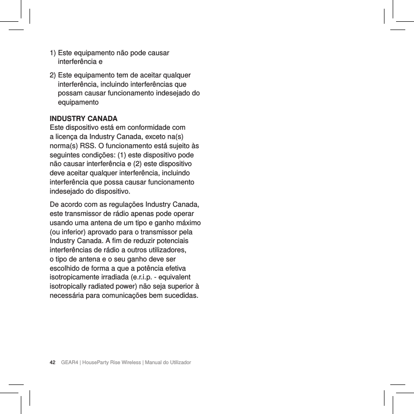 42 GEAR4 | HouseParty Rise Wireless | Manual do Utilizador1)  Este equipamento n&atilde;o pode causar interfer&ecirc;ncia e2)  Este equipamento tem de aceitar qualquer interfer&ecirc;ncia, incluindo interfer&ecirc;ncias que possam causar funcionamento indesejado do equipamentoINDUSTRY CANADA Este dispositivo est&aacute; em conformidade com a licen&ccedil;a da Industry Canada, exceto na(s) norma(s) RSS. O funcionamento est&aacute; sujeito &agrave;s seguintes condi&ccedil;&otilde;es: (1) este dispositivo pode n&atilde;o causar interfer&ecirc;ncia e (2) este dispositivo deve aceitar qualquer interfer&ecirc;ncia, incluindo interfer&ecirc;ncia que possa causar funcionamento indesejado do dispositivo.De acordo com as regula&ccedil;&otilde;es Industry Canada, este transmissor de r&aacute;dio apenas pode operar usando uma antena de um tipo e ganho m&aacute;ximo (ou inferior) aprovado para o transmissor pela Industry Canada. A ﬁm de reduzir potenciais interfer&ecirc;ncias de r&aacute;dio a outros utilizadores, o tipo de antena e o seu ganho deve ser escolhido de forma a que a pot&ecirc;ncia efetiva isotropicamente irradiada (e.r.i.p. - equivalent isotropically radiated power) n&atilde;o seja superior &agrave; necess&aacute;ria para comunica&ccedil;&otilde;es bem sucedidas.