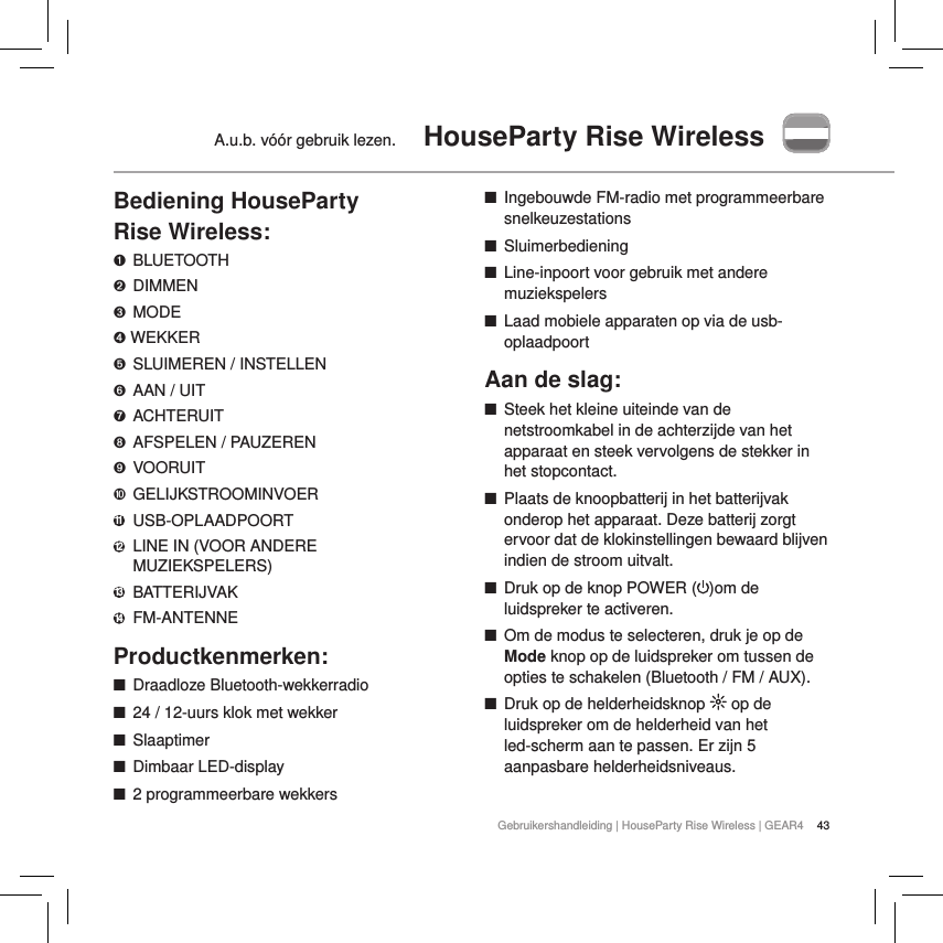 43Gebruikershandleiding | HouseParty Rise Wireless | GEAR4A.u.b. v&oacute;&oacute;r gebruik lezen.  HouseParty Rise WirelessBediening HouseParty  Rise Wireless:➊ BLUETOOTH➋ DIMMEN➌  MODE➍ WEKKER➎  SLUIMEREN / INSTELLEN➏  AAN / UIT➐  ACHTERUIT➑  AFSPELEN / PAUZEREN➒  VOORUIT➓ GELIJKSTROOMINVOER11   USB-OPLAADPOORT12   LINE IN (VOOR ANDERE MUZIEKSPELERS)13   BATTERIJVAK14   FM-ANTENNEProductkenmerken: ■Draadloze Bluetooth-wekkerradio  ■24 / 12-uurs klok met wekker  ■Slaaptimer ■Dimbaar LED-display ■2 programmeerbare wekkers ■Ingebouwde FM-radio met programmeerbare snelkeuzestations ■Sluimerbediening ■Line-inpoort voor gebruik met andere muziekspelers ■Laad mobiele apparaten op via de usb-oplaadpoortAan de slag: ■Steek het kleine uiteinde van de netstroomkabel in de achterzijde van het apparaat en steek vervolgens de stekker in het stopcontact. ■Plaats de knoopbatterij in het batterijvak onderop het apparaat. Deze batterij zorgt ervoor dat de klokinstellingen bewaard blijven indien de stroom uitvalt. ■Druk op de knop POWER ( )om de luidspreker te activeren.  ■Om de modus te selecteren, druk je op de Mode knop op de luidspreker om tussen de opties te schakelen (Bluetooth / FM / AUX). ■Druk op de helderheidsknop   op de luidspreker om de helderheid van het led-scherm aan te passen. Er zijn 5 aanpasbare helderheidsniveaus.