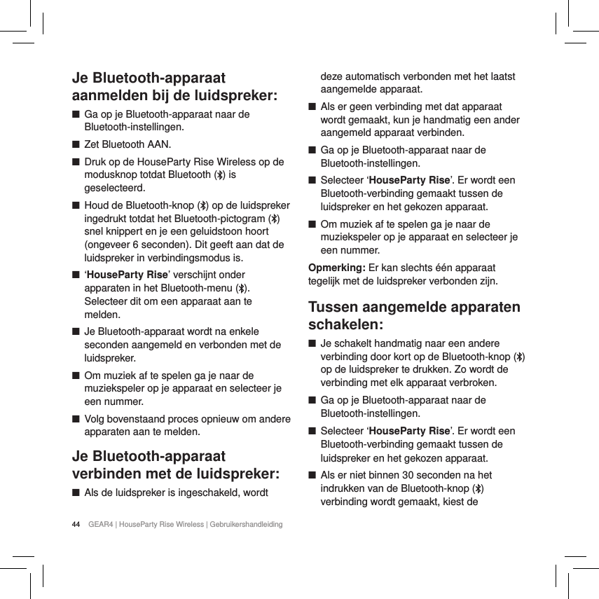 44 GEAR4 | HouseParty Rise Wireless | GebruikershandleidingJe Bluetooth-apparaat aanmelden bij de luidspreker: ■Ga op je Bluetooth-apparaat naar de Bluetooth-instellingen. ■Zet Bluetooth AAN. ■Druk op de HouseParty Rise Wireless op de modusknop totdat Bluetooth ( ) is geselecteerd. ■Houd de Bluetooth-knop ( ) op de luidspreker ingedrukt totdat het Bluetooth-pictogram ( ) snel knippert en je een geluidstoon hoort (ongeveer 6 seconden). Dit geeft aan dat de luidspreker in verbindingsmodus is. ■&lsquo;HouseParty Rise&rsquo; verschijnt onder apparaten in het Bluetooth-menu ( ). Selecteer dit om een apparaat aan te melden. ■Je Bluetooth-apparaat wordt na enkele seconden aangemeld en verbonden met de luidspreker. ■Om muziek af te spelen ga je naar de muziekspeler op je apparaat en selecteer je een nummer.  ■Volg bovenstaand proces opnieuw om andere apparaten aan te melden.Je Bluetooth-apparaat verbinden met de luidspreker: ■Als de luidspreker is ingeschakeld, wordt deze automatisch verbonden met het laatst aangemelde apparaat. ■Als er geen verbinding met dat apparaat wordt gemaakt, kun je handmatig een ander aangemeld apparaat verbinden. ■Ga op je Bluetooth-apparaat naar de Bluetooth-instellingen. ■Selecteer &lsquo;HouseParty Rise&rsquo;. Er wordt een Bluetooth-verbinding gemaakt tussen de luidspreker en het gekozen apparaat. ■Om muziek af te spelen ga je naar de muziekspeler op je apparaat en selecteer je een nummer. Opmerking: Er kan slechts &eacute;&eacute;n apparaat tegelijk met de luidspreker verbonden zijn.Tussen aangemelde apparaten schakelen: ■Je schakelt handmatig naar een andere verbinding door kort op de Bluetooth-knop ( ) op de luidspreker te drukken. Zo wordt de verbinding met elk apparaat verbroken.  ■Ga op je Bluetooth-apparaat naar de Bluetooth-instellingen. ■Selecteer &lsquo;HouseParty Rise&rsquo;. Er wordt een Bluetooth-verbinding gemaakt tussen de luidspreker en het gekozen apparaat. ■Als er niet binnen 30 seconden na het indrukken van de Bluetooth-knop ( ) verbinding wordt gemaakt, kiest de 
