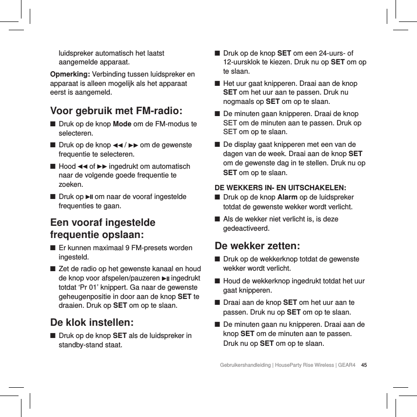 45Gebruikershandleiding | HouseParty Rise Wireless | GEAR4 luidspreker automatisch het laatst aangemelde apparaat.Opmerking: Verbinding tussen luidspreker en apparaat is alleen mogelijk als het apparaat eerst is aangemeld.Voor gebruik met FM-radio: ■Druk op de knop Mode om de FM-modus te selecteren.  ■Druk op de knop   /   om de gewenste frequentie te selecteren. ■Hood   of   ingedrukt om automatisch naar de volgende goede frequentie te zoeken. ■Druk op   om naar de vooraf ingestelde frequenties te gaan.Een vooraf ingestelde frequentie opslaan: ■Er kunnen maximaal 9 FM-presets worden ingesteld. ■Zet de radio op het gewenste kanaal en houd de knop voor afspelen/pauzeren   ingedrukt totdat &lsquo;Pr 01&rsquo; knippert. Ga naar de gewenste geheugenpositie in door aan de knop SET te draaien. Druk op SET om op te slaan. De klok instellen: ■Druk op de knop SET als de luidspreker in standby-stand staat. ■Druk op de knop SET om een 24-uurs- of 12-uursklok te kiezen. Druk nu op SET om op te slaan. ■Het uur gaat knipperen. Draai aan de knop SET om het uur aan te passen. Druk nu nogmaals op SET om op te slaan. ■De minuten gaan knipperen. Draai de knop SET om de minuten aan te passen. Druk op SET om op te slaan. ■De display gaat knipperen met een van de dagen van de week. Draai aan de knop SET om de gewenste dag in te stellen. Druk nu op SET om op te slaan.DE WEKKERS IN- EN UITSCHAKELEN: ■Druk op de knop Alarm op de luidspreker totdat de gewenste wekker wordt verlicht. ■Als de wekker niet verlicht is, is deze gedeactiveerd.De wekker zetten: ■Druk op de wekkerknop totdat de gewenste wekker wordt verlicht. ■Houd de wekkerknop ingedrukt totdat het uur gaat knipperen. ■Draai aan de knop SET om het uur aan te passen. Druk nu op SET om op te slaan. ■De minuten gaan nu knipperen. Draai aan de knop SET om de minuten aan te passen. Druk nu op SET om op te slaan.