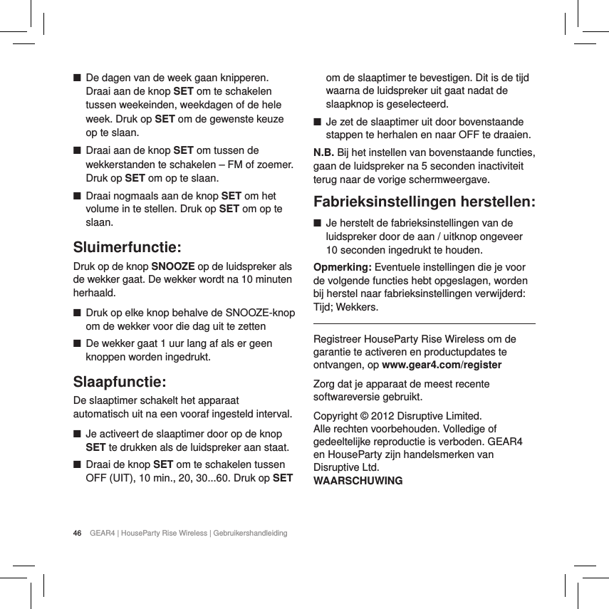 46 GEAR4 | HouseParty Rise Wireless | Gebruikershandleiding ■De dagen van de week gaan knipperen. Draai aan de knop SET om te schakelen tussen weekeinden, weekdagen of de hele week. Druk op SET om de gewenste keuze op te slaan. ■Draai aan de knop SET om tussen de wekkerstanden te schakelen &ndash; FM of zoemer. Druk op SET om op te slaan. ■Draai nogmaals aan de knop SET om het volume in te stellen. Druk op SET om op te slaan.Sluimerfunctie:Druk op de knop SNOOZE op de luidspreker als de wekker gaat. De wekker wordt na 10 minuten herhaald.  ■Druk op elke knop behalve de SNOOZE-knop om de wekker voor die dag uit te zetten ■De wekker gaat 1 uur lang af als er geen knoppen worden ingedrukt.Slaapfunctie:De slaaptimer schakelt het apparaat automatisch uit na een vooraf ingesteld interval. ■Je activeert de slaaptimer door op de knop SET te drukken als de luidspreker aan staat.  ■Draai de knop SET om te schakelen tussen OFF (UIT), 10 min., 20, 30...60. Druk op SET om de slaaptimer te bevestigen. Dit is de tijd waarna de luidspreker uit gaat nadat de slaapknop is geselecteerd. ■Je zet de slaaptimer uit door bovenstaande stappen te herhalen en naar OFF te draaien.N.B. Bij het instellen van bovenstaande functies, gaan de luidspreker na 5 seconden inactiviteit terug naar de vorige schermweergave. Fabrieksinstellingen herstellen: ■Je herstelt de fabrieksinstellingen van de luidspreker door de aan / uitknop ongeveer 10 seconden ingedrukt te houden. Opmerking: Eventuele instellingen die je voor de volgende functies hebt opgeslagen, worden bij herstel naar fabrieksinstellingen verwijderd: Tijd; Wekkers.Registreer HouseParty Rise Wireless om de garantie te activeren en productupdates te ontvangen, op www.gear4.com/registerZorg dat je apparaat de meest recente softwareversie gebruikt.Copyright &copy; 2012 Disruptive Limited. Alle rechten voorbehouden. Volledige of gedeeltelijke reproductie is verboden. GEAR4 en HouseParty zijn handelsmerken van Disruptive Ltd. WAARSCHUWING