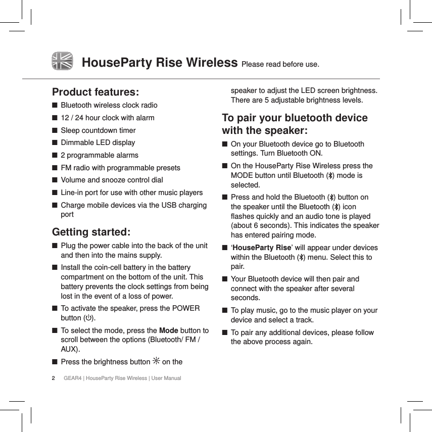 2GEAR4 | HouseParty Rise Wireless | User ManualHouseParty Rise Wireless Please read before use.Product features: ■Bluetooth wireless clock radio  ■12 / 24 hour clock with alarm  ■Sleep countdown timer ■Dimmable LED display ■2 programmable alarms ■FM radio with programmable presets ■Volume and snooze control dial ■Line-in port for use with other music players ■Charge mobile devices via the USB charging portGetting started: ■Plug the power cable into the back of the unit and then into the mains supply. ■Install the coin-cell battery in the battery compartment on the bottom of the unit. This battery prevents the clock settings from being lost in the event of a loss of power. ■To activate the speaker, press the POWER button ( ).  ■To select the mode, press the Mode button to scroll between the options (Bluetooth/ FM / AUX). ■Press the brightness button   on the speaker to adjust the LED screen brightness. There are 5 adjustable brightness levels.To pair your bluetooth device with the speaker: ■On your Bluetooth device go to Bluetooth settings. Turn Bluetooth ON. ■On the HouseParty Rise Wireless press the MODE button until Bluetooth ( ) mode is selected. ■Press and hold the Bluetooth ( ) button on the speaker until the Bluetooth ( ) icon flashes quickly and an audio tone is played (about 6 seconds). This indicates the speaker has entered pairing mode. ■&lsquo;HouseParty Rise&rsquo; will appear under devices within the Bluetooth ( ) menu. Select this to pair. ■Your Bluetooth device will then pair and connect with the speaker after several seconds. ■To play music, go to the music player on your device and select a track. ■To pair any additional devices, please follow the above process again.
