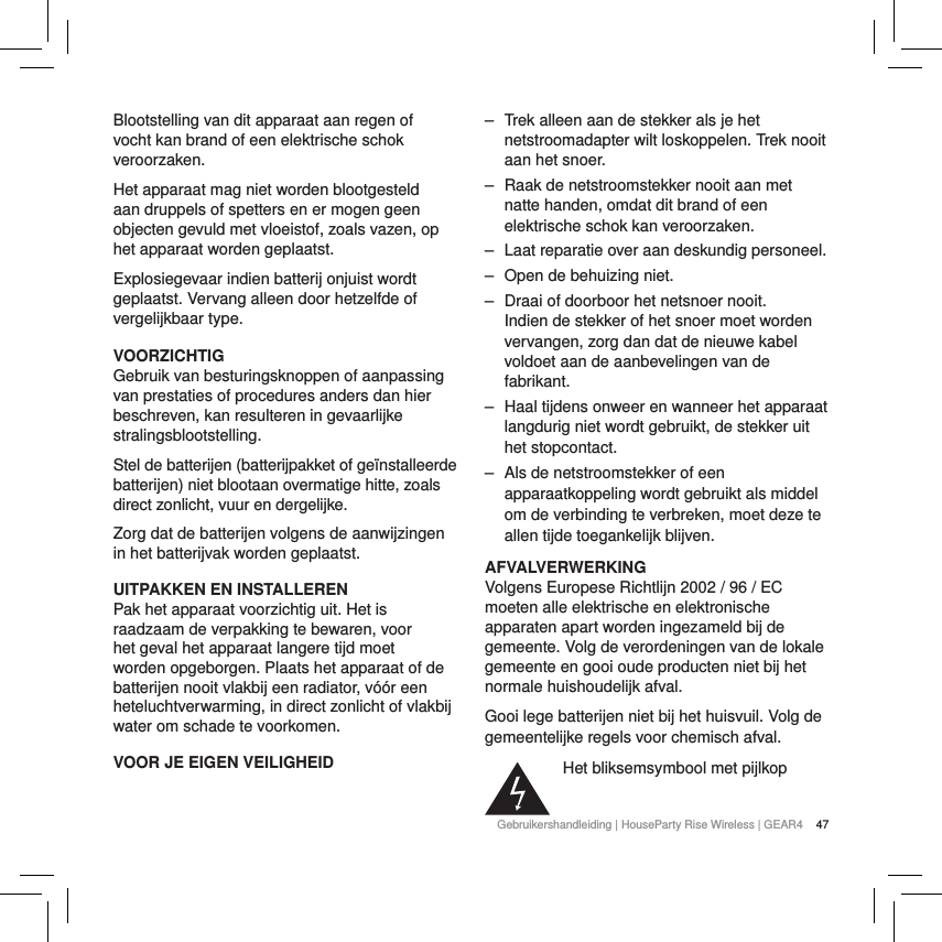 47Gebruikershandleiding | HouseParty Rise Wireless | GEAR4 Blootstelling van dit apparaat aan regen of vocht kan brand of een elektrische schok veroorzaken.Het apparaat mag niet worden blootgesteld aan druppels of spetters en er mogen geen objecten gevuld met vloeistof, zoals vazen, op het apparaat worden geplaatst.Explosiegevaar indien batterij onjuist wordt geplaatst. Vervang alleen door hetzelfde of vergelijkbaar type.VOORZICHTIGGebruik van besturingsknoppen of aanpassing van prestaties of procedures anders dan hier beschreven, kan resulteren in gevaarlijke stralingsblootstelling.Stel de batterijen (batterijpakket of ge&iuml;nstalleerde batterijen) niet blootaan overmatige hitte, zoals direct zonlicht, vuur en dergelijke.Zorg dat de batterijen volgens de aanwijzingen in het batterijvak worden geplaatst.UITPAKKEN EN INSTALLERENPak het apparaat voorzichtig uit. Het is raadzaam de verpakking te bewaren, voor het geval het apparaat langere tijd moet worden opgeborgen. Plaats het apparaat of de batterijen nooit vlakbij een radiator, v&oacute;&oacute;r een heteluchtverwarming, in direct zonlicht of vlakbij water om schade te voorkomen.VOOR JE EIGEN VEILIGHEID ‒ Trek alleen aan de stekker als je het netstroomadapter wilt loskoppelen. Trek nooit aan het snoer. ‒ Raak de netstroomstekker nooit aan met natte handen, omdat dit brand of een elektrische schok kan veroorzaken. ‒ Laat reparatie over aan deskundig personeel.  ‒ Open de behuizing niet. ‒ Draai of doorboor het netsnoer nooit. Indien de stekker of het snoer moet worden vervangen, zorg dan dat de nieuwe kabel voldoet aan de aanbevelingen van de fabrikant. ‒ Haal tijdens onweer en wanneer het apparaat langdurig niet wordt gebruikt, de stekker uit het stopcontact. ‒ Als de netstroomstekker of een apparaatkoppeling wordt gebruikt als middel om de verbinding te verbreken, moet deze te allen tijde toegankelijk blijven.AFVALVERWERKINGVolgens Europese Richtlijn 2002 / 96 / EC moeten alle elektrische en elektronische apparaten apart worden ingezameld bij de gemeente. Volg de verordeningen van de lokale gemeente en gooi oude producten niet bij het normale huishoudelijk afval.Gooi lege batterijen niet bij het huisvuil. Volg de gemeentelijke regels voor chemisch afval.Het bliksemsymbool met pijlkop 