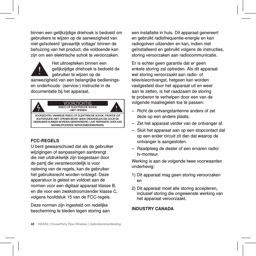 48 GEAR4 | HouseParty Rise Wireless | Gebruikershandleidingbinnen een gelijkzijdige driehoek is bedoeld om gebruikers te wijzen op de aanwezigheid van niet-ge&iuml;soleerd &lsquo;gevaarlijk voltage&rsquo; binnen de behuizing van het product, die voldoende kan zijn om een elektrische schok te veroorzaken.Het uitroepteken binnen een gelijkzijdige driehoek is bedoeld de gebruiker te wijzen op de aanwezigheid van een belangrijke bedienings- en onderhouds- (service-) instructie in de documentatie bij het apparaat.VOORZICHTIGRISICO OP ELEKTRISCHE SCHOK &ndash; NIET OPENENVOORZICHTIG: VANWEGE RISICO OP ELEKTRISCHE SCHOK, FRONTJE (OF ACHTERZIJDE) NIET OPENEN BEVAT GEEN ONDERDELEN DIE DOOR DE GEBRUIKER KUNNEN WORDEN GEREPAREERD. LAAT REPARATIE OVER AAN GEKWALIFICEERDE SERVICEMEDEWERKERS. FCC-REGELSU bent gewaarschuwd dat als de gebruiker wijzigingen of aanpassingen aanbrengt die niet uitdrukkelijk zijn toegestaan door de partij die verantwoordelijk is voor naleving van de regels, kan de gebruiker het gebruiksrecht worden ontzegd. Deze apparatuur is getest en voldoet aan de normen voor een digitaal apparaat klasse B, en die voor een zwakstroomzender klasse C, volgens hoofdstuk 15 van de FCC-regels.Deze normen zijn ingesteld om redelijke bescherming te bieden tegen storing aan een installatie in huis. Dit apparaat genereert en gebruikt radiofrequentie-energie en kan radiogolven uitzenden en kan, indien niet ge&iuml;nstalleerd en gebruikt volgens de instructies, storing veroorzaken aan radiocommunicatie.Er is echter geen garantie dat er geen enkele storing zal optreden. Als dit apparaat wel storing veroorzaakt aan radio- of televisieontvangst, hetgeen kan worden vastgesteld door het apparaat uit en weer aan te zetten, is het raadzaam de storing te proberen te verhelpen door een van de volgende maatregelen toe te passen: ‒ Richt de ontvangstantenne anders of zet deze op een andere plaats. ‒ Zet het apparaat verder van de ontvanger af. ‒ Sluit het apparaat aan op een stopcontact dat op een ander circuit zit dan dat waarop de ontvanger is aangesloten. ‒ Raadpleeg de dealer of een ervaren radio/tv-monteur.Werking is aan de volgende twee voorwaarden onderhevig:1)  Dit apparaat mag geen storing veroorzaken en2)  Dit apparaat moet alle storing accepteren, inclusief storing die ongewenste werking van het apparaat veroorzaakt.INDUSTRY CANADA 