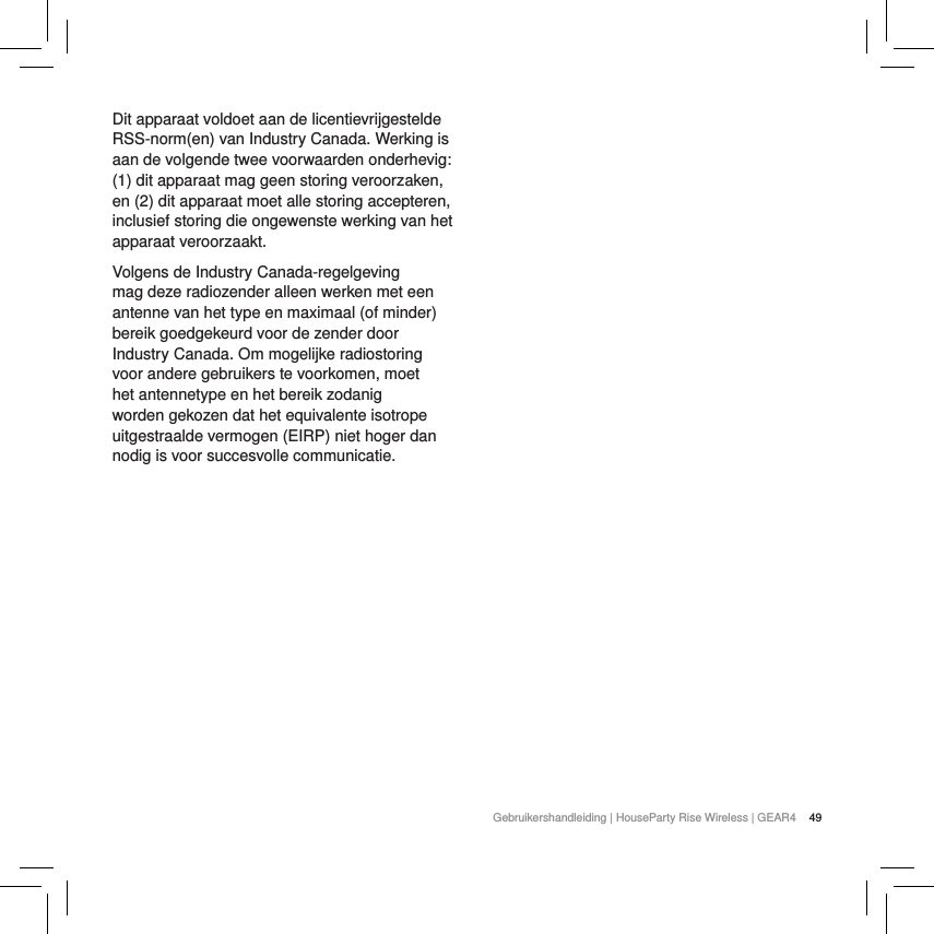 49Gebruikershandleiding | HouseParty Rise Wireless | GEAR4 Dit apparaat voldoet aan de licentievrijgestelde RSS-norm(en) van Industry Canada. Werking is aan de volgende twee voorwaarden onderhevig: (1) dit apparaat mag geen storing veroorzaken, en (2) dit apparaat moet alle storing accepteren, inclusief storing die ongewenste werking van het apparaat veroorzaakt.Volgens de Industry Canada-regelgeving mag deze radiozender alleen werken met een antenne van het type en maximaal (of minder) bereik goedgekeurd voor de zender door Industry Canada. Om mogelijke radiostoring voor andere gebruikers te voorkomen, moet het antennetype en het bereik zodanig worden gekozen dat het equivalente isotrope uitgestraalde vermogen (EIRP) niet hoger dan nodig is voor succesvolle communicatie.