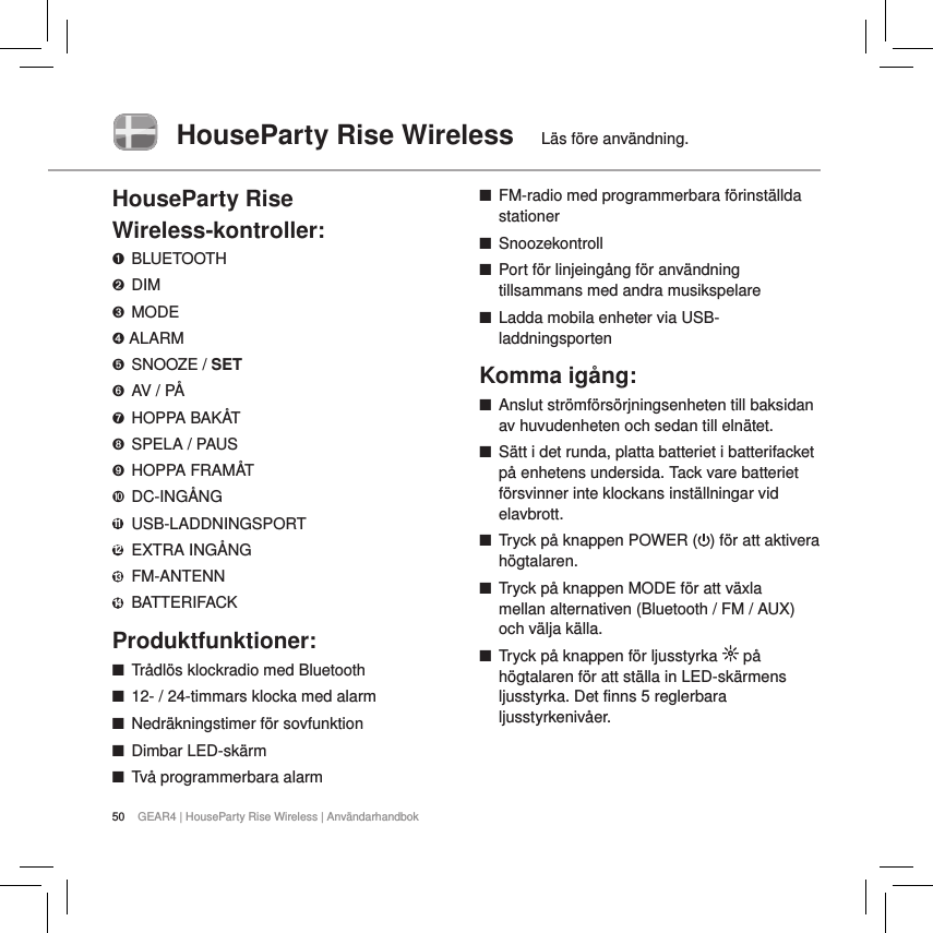 50 GEAR4 | HouseParty Rise Wireless | Anv&auml;ndarhandbokHouseParty Rise Wireless  L&auml;s f&ouml;re anv&auml;ndning.HouseParty Rise  Wireless-kontroller:➊ BLUETOOTH➋ DIM➌  MODE➍ ALARM➎  SNOOZE / SET➏  AV / P&Aring;➐  HOPPA BAK&Aring;T➑  SPELA / PAUS➒  HOPPA FRAM&Aring;T➓ DC-ING&Aring;NG11   USB-LADDNINGSPORT12   EXTRA  ING&Aring;NG13 FM-ANTENN14   BATTERIFACK Produktfunktioner: ■Tr&aring;dl&ouml;s klockradio med Bluetooth ■12- / 24-timmars klocka med alarm ■Nedr&auml;kningstimer f&ouml;r sovfunktion ■Dimbar LED-sk&auml;rm ■Tv&aring; programmerbara alarm ■FM-radio med programmerbara f&ouml;rinst&auml;llda stationer ■Snoozekontroll ■Port f&ouml;r linjeing&aring;ng f&ouml;r anv&auml;ndning tillsammans med andra musikspelare ■Ladda mobila enheter via USB-laddningsportenKomma ig&aring;ng: ■Anslut str&ouml;mf&ouml;rs&ouml;rjningsenheten till baksidan av huvudenheten och sedan till eln&auml;tet. ■S&auml;tt i det runda, platta batteriet i batterifacket p&aring; enhetens undersida. Tack vare batteriet f&ouml;rsvinner inte klockans inst&auml;llningar vid elavbrott. ■Tryck p&aring; knappen POWER ( ) f&ouml;r att aktivera h&ouml;gtalaren.  ■Tryck p&aring; knappen MODE f&ouml;r att v&auml;xla  mellan alternativen (Bluetooth / FM / AUX) och v&auml;lja k&auml;lla. ■Tryck p&aring; knappen f&ouml;r ljusstyrka   p&aring; h&ouml;gtalaren f&ouml;r att st&auml;lla in LED-sk&auml;rmens ljusstyrka. Det finns 5 reglerbara ljusstyrkeniv&aring;er.   