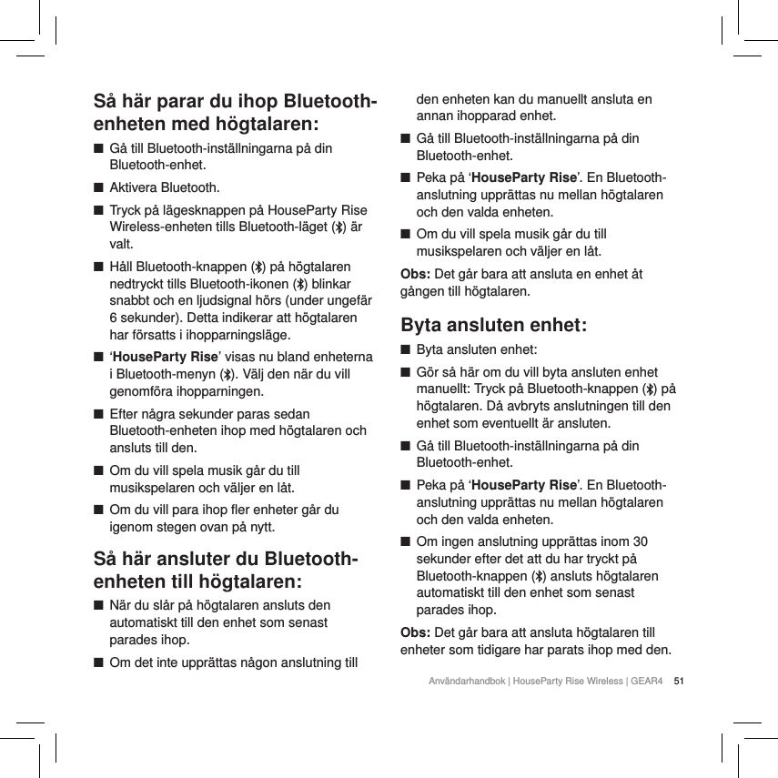 51Anv&auml;ndarhandbok | HouseParty Rise Wireless | GEAR4 S&aring; h&auml;r parar du ihop Bluetooth-enheten med h&ouml;gtalaren: ■G&aring; till Bluetooth-inst&auml;llningarna p&aring; din Bluetooth-enhet. ■Aktivera Bluetooth. ■Tryck p&aring; l&auml;gesknappen p&aring; HouseParty Rise Wireless-enheten tills Bluetooth-l&auml;get ( ) &auml;r valt. ■H&aring;ll Bluetooth-knappen ( ) p&aring; h&ouml;gtalaren nedtryckt tills Bluetooth-ikonen ( ) blinkar snabbt och en ljudsignal h&ouml;rs (under ungef&auml;r 6 sekunder). Detta indikerar att h&ouml;gtalaren har f&ouml;rsatts i ihopparningsl&auml;ge. ■&lsquo;HouseParty Rise&rsquo; visas nu bland enheterna i Bluetooth-menyn ( ). V&auml;lj den n&auml;r du vill genomf&ouml;ra ihopparningen. ■Efter n&aring;gra sekunder paras sedan Bluetooth-enheten ihop med h&ouml;gtalaren och ansluts till den. ■Om du vill spela musik g&aring;r du till musikspelaren och v&auml;ljer en l&aring;t. ■Om du vill para ihop fler enheter g&aring;r du igenom stegen ovan p&aring; nytt.S&aring; h&auml;r ansluter du Bluetooth-enheten till h&ouml;gtalaren: ■N&auml;r du sl&aring;r p&aring; h&ouml;gtalaren ansluts den automatiskt till den enhet som senast parades ihop. ■Om det inte uppr&auml;ttas n&aring;gon anslutning till den enheten kan du manuellt ansluta en annan ihopparad enhet. ■G&aring; till Bluetooth-inst&auml;llningarna p&aring; din Bluetooth-enhet. ■Peka p&aring; &lsquo;HouseParty Rise&rsquo;. En Bluetooth-anslutning uppr&auml;ttas nu mellan h&ouml;gtalaren och den valda enheten. ■Om du vill spela musik g&aring;r du till musikspelaren och v&auml;ljer en l&aring;t.Obs: Det g&aring;r bara att ansluta en enhet &aring;t g&aring;ngen till h&ouml;gtalaren.Byta ansluten enhet: ■Byta ansluten enhet: ■G&ouml;r s&aring; h&auml;r om du vill byta ansluten enhet manuellt: Tryck p&aring; Bluetooth-knappen ( ) p&aring; h&ouml;gtalaren. D&aring; avbryts anslutningen till den enhet som eventuellt &auml;r ansluten.  ■G&aring; till Bluetooth-inst&auml;llningarna p&aring; din Bluetooth-enhet. ■Peka p&aring; &lsquo;HouseParty Rise&rsquo;. En Bluetooth-anslutning uppr&auml;ttas nu mellan h&ouml;gtalaren och den valda enheten. ■Om ingen anslutning uppr&auml;ttas inom 30 sekunder efter det att du har tryckt p&aring; Bluetooth-knappen ( ) ansluts h&ouml;gtalaren automatiskt till den enhet som senast parades ihop.Obs: Det g&aring;r bara att ansluta h&ouml;gtalaren till enheter som tidigare har parats ihop med den.