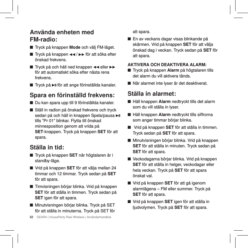 52 GEAR4 | HouseParty Rise Wireless | Anv&auml;ndarhandbokAnv&auml;nda enheten med  FM-radio: ■Tryck p&aring; knappen Mode och v&auml;lj FM-l&auml;get.  ■Tryck p&aring; knappen   /   f&ouml;r att s&ouml;ka efter &ouml;nskad frekvens. ■Tryck p&aring; och h&aring;ll ned knappen   eller   f&ouml;r att automatiskt s&ouml;ka efter n&auml;sta rena frekvens. ■Tryck p&aring;   f&ouml;r att ange f&ouml;rinst&auml;llda kanaler.Spara en f&ouml;rinst&auml;lld frekvens: ■Du kan spara upp till 9 f&ouml;rinst&auml;llda kanaler. ■St&auml;ll in radion p&aring; &ouml;nskad frekvens och tryck sedan p&aring; och h&aring;ll in knappen Spela/pausa   tills &rdquo;Pr 01&rdquo; blinkar. Flytta till &ouml;nskad minnesposition genom att vrida p&aring; SET-knappen. Tryck p&aring; knappen SET f&ouml;r att spara.St&auml;lla in tid: ■Tryck p&aring; knappen SET n&auml;r h&ouml;gtalaren &auml;r i standby-l&auml;ge. ■Vrid p&aring; knappen SET f&ouml;r att v&auml;lja mellan 24 timmar och 12 timmar. Tryck sedan p&aring; SET f&ouml;r att spara. ■Timvisningen b&ouml;rjar blinka. Vrid p&aring; knappen SET f&ouml;r att st&auml;lla in timmen. Tryck sedan p&aring; SET igen f&ouml;r att spara. ■Minutvisningen b&ouml;rjar blinka. Tryck p&aring; SET f&ouml;r att st&auml;lla in minuterna. Tryck p&aring; SET f&ouml;r att spara. ■En av veckans dagar visas blinkande p&aring; sk&auml;rmen. Vrid p&aring; knappen SET f&ouml;r att v&auml;lja &ouml;nskad dag i veckan. Tryck sedan p&aring; SET f&ouml;r att spara.AKTIVERA OCH DEAKTIVERA ALARM: ■Tryck p&aring; knappen Alarm p&aring; h&ouml;gtalaren tills det alarm du vill aktivera t&auml;nds. ■N&auml;r alarmet inte lyser &auml;r det deaktiverat.St&auml;lla in alarmet: ■H&aring;ll knappen Alarm nedtryckt tills det alarm som du vill st&auml;lla in lyser. ■H&aring;ll knappen Alarm nedtryckt tills siffrorna som anger timmar b&ouml;rjar blinka. ■ Vrid p&aring; knappen SET f&ouml;r att st&auml;lla in timmen. Tryck sedan p&aring; SET f&ouml;r att spara. ■Minutvisningen b&ouml;rjar blinka. Vrid p&aring; knappen SET f&ouml;r att st&auml;lla in minuten. Tryck sedan p&aring; SET f&ouml;r att spara. ■Veckodagarna b&ouml;rjar blinka. Vrid p&aring; knappen SET f&ouml;r att st&auml;lla in helger, veckodagar eller hela veckan. Tryck p&aring; SET f&ouml;r att spara &ouml;nskat val. ■Vrid p&aring; knappen SET f&ouml;r att g&aring; igenom alarml&auml;gena &ndash; FM eller summer. Tryck p&aring; SET f&ouml;r att spara. ■Vrid p&aring; knappen SET igen f&ouml;r att st&auml;lla in ljudvolymen. Tryck p&aring; SET f&ouml;r att spara.