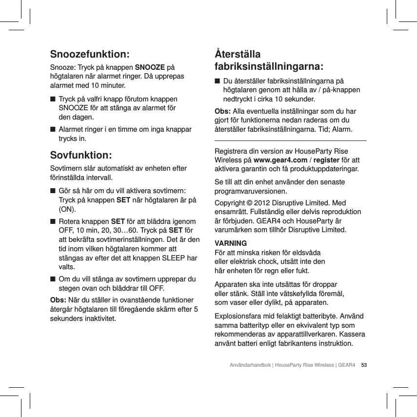 53Anv&auml;ndarhandbok | HouseParty Rise Wireless | GEAR4 Snoozefunktion:Snooze: Tryck p&aring; knappen SNOOZE p&aring; h&ouml;gtalaren n&auml;r alarmet ringer. D&aring; upprepas alarmet med 10 minuter.  ■Tryck p&aring; valfri knapp f&ouml;rutom knappen SNOOZE f&ouml;r att st&auml;nga av alarmet f&ouml;r  den dagen. ■Alarmet ringer i en timme om inga knappar trycks in.Sovfunktion: Sovtimern sl&aring;r automatiskt av enheten efter f&ouml;rinst&auml;llda intervall. ■G&ouml;r s&aring; h&auml;r om du vill aktivera sovtimern: Tryck p&aring; knappen SET n&auml;r h&ouml;gtalaren &auml;r p&aring; (ON). ■Rotera knappen SET f&ouml;r att bl&auml;ddra igenom OFF, 10 min, 20, 30&hellip;60. Tryck p&aring; SET f&ouml;r att bekr&auml;fta sovtimerinst&auml;llningen. Det &auml;r den tid inom vilken h&ouml;gtalaren kommer att st&auml;ngas av efter det att knappen SLEEP har valts. ■Om du vill st&auml;nga av sovtimern upprepar du stegen ovan och bl&auml;ddrar till OFF.Obs: N&auml;r du st&auml;ller in ovanst&aring;ende funktioner &aring;terg&aring;r h&ouml;gtalaren till f&ouml;reg&aring;ende sk&auml;rm efter 5 sekunders inaktivitet.  &Aring;terst&auml;lla fabriksinst&auml;llningarna: ■Du &aring;terst&auml;ller fabriksinst&auml;llningarna p&aring; h&ouml;gtalaren genom att h&aring;lla av / p&aring;-knappen nedtryckt i cirka 10 sekunder. Obs: Alla eventuella inst&auml;llningar som du har gjort f&ouml;r funktionerna nedan raderas om du &aring;terst&auml;ller fabriksinst&auml;llningarna. Tid; Alarm.Registrera din version av HouseParty Rise Wireless p&aring; www.gear4.com / register f&ouml;r att aktivera garantin och f&aring; produktuppdateringar.Se till att din enhet anv&auml;nder den senaste programvaruversionen.Copyright &copy; 2012 Disruptive Limited. Med ensamr&auml;tt. Fullst&auml;ndig eller delvis reproduktion &auml;r f&ouml;rbjuden. GEAR4 och HouseParty &auml;r varum&auml;rken som tillh&ouml;r Disruptive Limited.VARNINGF&ouml;r att minska risken f&ouml;r eldsv&aring;da eller elektrisk chock, uts&auml;tt inte den h&auml;r enheten f&ouml;r regn eller fukt.Apparaten ska inte uts&auml;ttas f&ouml;r droppar eller st&auml;nk. St&auml;ll inte v&auml;tskefyllda f&ouml;rem&aring;l, som vaser eller dylikt, p&aring; apparaten.Explosionsfara mid felaktigt batteribyte. Anv&auml;nd samma batterityp eller en ekvivalent typ som rekommenderas av apparattillverkaren. Kassera anv&auml;nt batteri enligt fabrikantens instruktion.