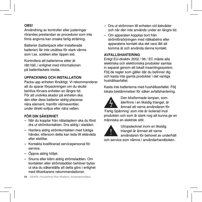 54 GEAR4 | HouseParty Rise Wireless | Anv&auml;ndarhandbokOBS!Anv&auml;ndning av kontroller eller justeringar r&ouml;randes prestandan av procedurer som inte finns angivna kan orsaka farlig str&aring;lning.Batterier (batteripack eller installerade batterier) f&aring;r inte uts&auml;ttas f&ouml;r stark v&auml;rme som t.ex. solsken eller &ouml;ppen eld.Kontrollera att batterierna sitter &aring;t r&auml;tt h&aring;ll, i enlighet med informationen p&aring; batterifackets insida.UPPACKNING OCH INSTALLATIONPacka upp enheten f&ouml;rsiktigt. Vi rekommenderar att du sparar f&ouml;rpackningen om du skulle beh&ouml;va f&ouml;rvara enheten en l&auml;ngre tid. F&ouml;r att undvika skador p&aring; enheten ska den eller dess batterier aldrig placeras n&auml;ra element, framf&ouml;r v&auml;rmeventiler, under direkt solljus eller n&auml;ra vatten.F&Ouml;R DIN S&Auml;KERHET ‒ N&auml;r du kopplar fr&aring;n n&auml;tadaptern ska du f&ouml;rst dra ut str&ouml;mkontakten. Dra aldrig i sladden. ‒ Hantera aldrig str&ouml;mkontakten med fuktiga h&auml;nder, eftersom detta kan leda till eldsv&aring;da eller elst&ouml;tar. ‒ Kontakta kvalificerad servicepersonal f&ouml;r service.  ‒ &Ouml;ppna aldrig h&ouml;ljet. ‒ Snurra eller kl&auml;m aldrig str&ouml;msladden. Om kontakten eller str&ouml;msladden beh&ouml;ver bytas ut ska du s&auml;kerst&auml;lla att detta g&ouml;rs i enlighet med tillverkarens rekommendationer. ‒ Dra ut str&ouml;mmen till enheten vid &aring;skv&auml;der och n&auml;r den inte anv&auml;nds under en l&auml;ngre tid. ‒ Om apparaten kopplas bort fr&aring;n str&ouml;mf&ouml;rs&ouml;rjningen med n&auml;tkabelns eller apparatens kontakt ska det vara l&auml;tt att komma &aring;t och anv&auml;nda denna kontakt.AVFALLSHANTERINGEnligt EU-direktiv 2002 / 96 / EC m&aring;ste alla elektriska och elektroniska produkter samlas in separat genom ett lokalt insamlingssystem. F&ouml;lj de regler som g&auml;ller d&auml;r du befinner dig och kasta inte gamla produkter i det vanliga hush&aring;llsavfallet.Kasta inte batterierna med hush&aring;llsavfallet. F&ouml;lj lokala best&auml;mmelser f&ouml;r s&auml;ker avfallshantering.Den blixtformade lampan, som &aring;terfinns i en liksidig triangel, &auml;r &auml;mnad att varna anv&auml;ndaren f&ouml;r &lsquo;Farlig Sp&auml;nning&rsquo; som inte &auml;r isolerad inuti produkten och som &auml;r stark nog att kunna ge en m&auml;nniska en elektrisk st&ouml;t.Utropstecknet inom en liksidig triangel &auml;r &auml;mnad att varna anv&auml;ndaren f&ouml;r behovet av underh&aring;ll och service som n&auml;mns i anv&auml;ndarhandboken.
