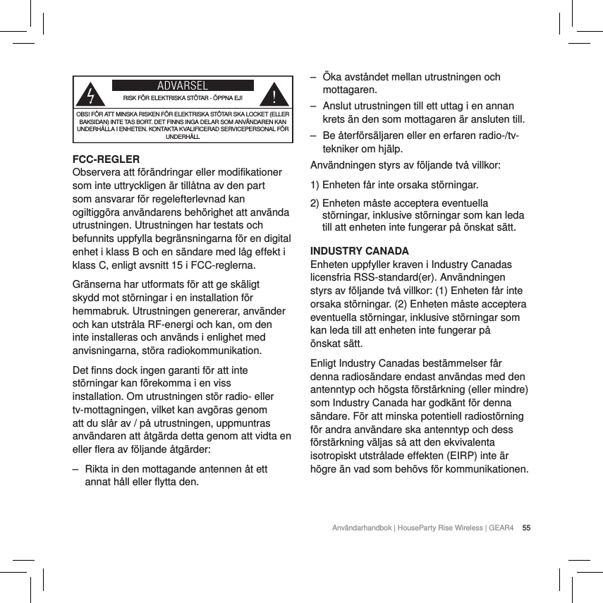 55Anv&auml;ndarhandbok | HouseParty Rise Wireless | GEAR4  ADVARSELRISK F&Ouml;R ELEKTRISKA ST&Ouml;TAR - &Ouml;PPNA EJ!OBS! F&Ouml;R ATT MINSKA RISKEN F&Ouml;R ELEKTRISKA ST&Ouml;TAR SKA LOCKET (ELLER BAKSIDAN) INTE TAS BORT. DET FINNS INGA DELAR SOM ANV&Auml;NDAREN KAN UNDERH&Aring;LLA I ENHETEN. KONTAKTA KVALIFICERAD SERVICEPERSONAL F&Ouml;R UNDERH&Aring;LLFCC-REGLERObservera att f&ouml;r&auml;ndringar eller modifikationer som inte uttryckligen &auml;r till&aring;tna av den part som ansvarar f&ouml;r regelefterlevnad kan ogiltigg&ouml;ra anv&auml;ndarens beh&ouml;righet att anv&auml;nda utrustningen. Utrustningen har testats och befunnits uppfylla begr&auml;nsningarna f&ouml;r en digital enhet i klass B och en s&auml;ndare med l&aring;g effekt i klass C, enligt avsnitt 15 i FCC-reglerna.Gr&auml;nserna har utformats f&ouml;r att ge sk&auml;ligt skydd mot st&ouml;rningar i en installation f&ouml;r hemmabruk. Utrustningen genererar, anv&auml;nder och kan utstr&aring;la RF-energi och kan, om den inte installeras och anv&auml;nds i enlighet med anvisningarna, st&ouml;ra radiokommunikation.Det finns dock ingen garanti f&ouml;r att inte st&ouml;rningar kan f&ouml;rekomma i en viss installation. Om utrustningen st&ouml;r radio- eller tv-mottagningen, vilket kan avg&ouml;ras genom att du sl&aring;r av / p&aring; utrustningen, uppmuntras anv&auml;ndaren att &aring;tg&auml;rda detta genom att vidta en eller flera av f&ouml;ljande &aring;tg&auml;rder: ‒ Rikta in den mottagande antennen &aring;t ett annat h&aring;ll eller flytta den. ‒ &Ouml;ka avst&aring;ndet mellan utrustningen och mottagaren. ‒ Anslut utrustningen till ett uttag i en annan krets &auml;n den som mottagaren &auml;r ansluten till. ‒ Be &aring;terf&ouml;rs&auml;ljaren eller en erfaren radio-/tv-tekniker om hj&auml;lp.Anv&auml;ndningen styrs av f&ouml;ljande tv&aring; villkor:1) Enheten f&aring;r inte orsaka st&ouml;rningar.2)  Enheten m&aring;ste acceptera eventuella st&ouml;rningar, inklusive st&ouml;rningar som kan leda till att enheten inte fungerar p&aring; &ouml;nskat s&auml;tt.INDUSTRY CANADA Enheten uppfyller kraven i Industry Canadas licensfria RSS-standard(er). Anv&auml;ndningen styrs av f&ouml;ljande tv&aring; villkor: (1) Enheten f&aring;r inte orsaka st&ouml;rningar. (2) Enheten m&aring;ste acceptera eventuella st&ouml;rningar, inklusive st&ouml;rningar som kan leda till att enheten inte fungerar p&aring;  &ouml;nskat s&auml;tt.Enligt Industry Canadas best&auml;mmelser f&aring;r denna radios&auml;ndare endast anv&auml;ndas med den antenntyp och h&ouml;gsta f&ouml;rst&auml;rkning (eller mindre) som Industry Canada har godk&auml;nt f&ouml;r denna s&auml;ndare. F&ouml;r att minska potentiell radiost&ouml;rning f&ouml;r andra anv&auml;ndare ska antenntyp och dess f&ouml;rst&auml;rkning v&auml;ljas s&aring; att den ekvivalenta isotropiskt utstr&aring;lade effekten (EIRP) inte &auml;r h&ouml;gre &auml;n vad som beh&ouml;vs f&ouml;r kommunikationen.