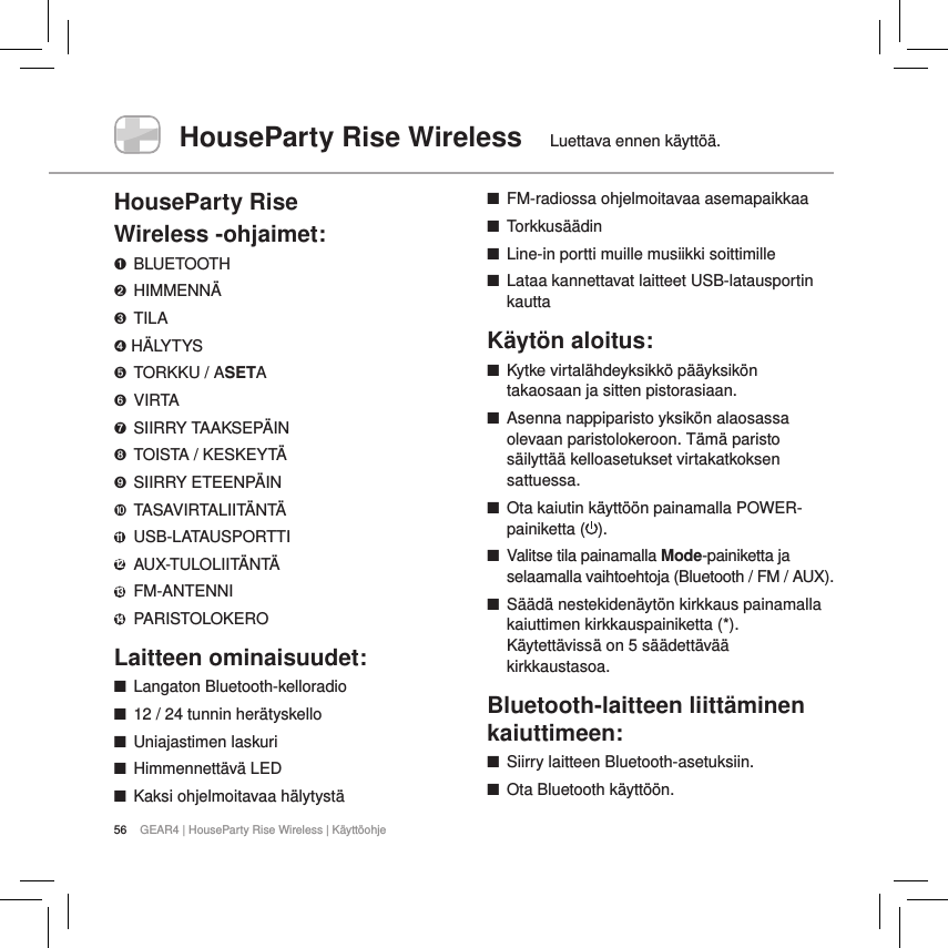 56 GEAR4 | HouseParty Rise Wireless | K&auml;ytt&ouml;ohjeHouseParty Rise Wireless  Luettava ennen k&auml;ytt&ouml;&auml;.HouseParty Rise  Wireless -ohjaimet:➊ BLUETOOTH➋ HIMMENN&Auml;➌  TILA➍ H&Auml;LYTYS➎  TORKKU / ASETA➏ VIRTA➐  SIIRRY TAAKSEP&Auml;IN➑  TOISTA / KESKEYT&Auml;➒  SIIRRY ETEENP&Auml;IN➓ TASAVIRTALIIT&Auml;NT&Auml;11   USB-LATAUSPORTTI12   AUX-TULOLIIT&Auml;NT&Auml;13    FM-ANTENNI14 PARISTOLOKEROLaitteen ominaisuudet: ■Langaton Bluetooth-kelloradio ■12 / 24 tunnin her&auml;tyskello ■Uniajastimen laskuri ■Himmennett&auml;v&auml; LED ■Kaksi ohjelmoitavaa h&auml;lytyst&auml; ■FM-radiossa ohjelmoitavaa asemapaikkaa ■Torkkus&auml;&auml;din ■Line-in portti muille musiikki soittimille ■Lataa kannettavat laitteet USB-latausportin kauttaK&auml;yt&ouml;n aloitus: ■Kytke virtal&auml;hdeyksikk&ouml; p&auml;&auml;yksik&ouml;n takaosaan ja sitten pistorasiaan. ■Asenna nappiparisto yksik&ouml;n alaosassa olevaan paristolokeroon. T&auml;m&auml; paristo s&auml;ilytt&auml;&auml; kelloasetukset virtakatkoksen sattuessa. ■Ota kaiutin k&auml;ytt&ouml;&ouml;n painamalla POWER-painiketta ( ).  ■Valitse tila painamalla Mode-painiketta ja selaamalla vaihtoehtoja (Bluetooth / FM / AUX). ■S&auml;&auml;d&auml; nestekiden&auml;yt&ouml;n kirkkaus painamalla kaiuttimen kirkkauspainiketta (*). K&auml;ytett&auml;viss&auml; on 5 s&auml;&auml;dett&auml;v&auml;&auml; kirkkaustasoa.  Bluetooth-laitteen liitt&auml;minen kaiuttimeen: ■Siirry laitteen Bluetooth-asetuksiin. ■Ota Bluetooth k&auml;ytt&ouml;&ouml;n.