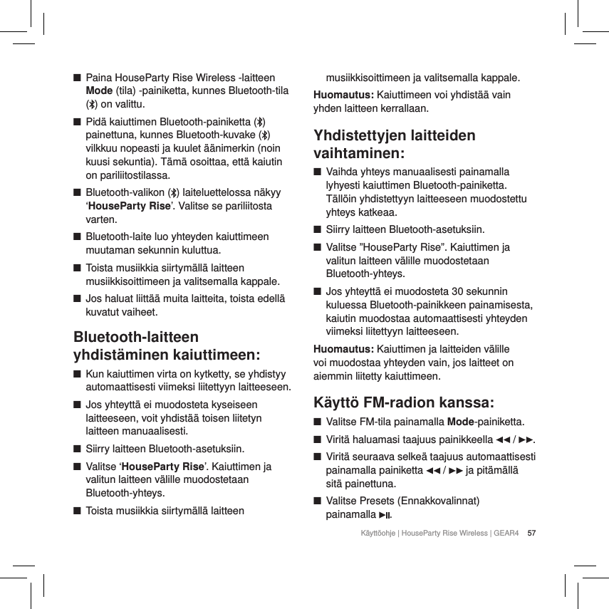 57K&auml;ytt&ouml;ohje | HouseParty Rise Wireless | GEAR4  ■Paina HouseParty Rise Wireless -laitteen Mode (tila) -painiketta, kunnes Bluetooth-tila () on valittu. ■Pid&auml; kaiuttimen Bluetooth-painiketta ( ) painettuna, kunnes Bluetooth-kuvake ( ) vilkkuu nopeasti ja kuulet &auml;&auml;nimerkin (noin kuusi sekuntia). T&auml;m&auml; osoittaa, ett&auml; kaiutin on pariliitostilassa. ■Bluetooth-valikon ( ) laiteluettelossa n&auml;kyy &lsquo;HouseParty Rise&rsquo;. Valitse se pariliitosta varten. ■Bluetooth-laite luo yhteyden kaiuttimeen muutaman sekunnin kuluttua. ■Toista musiikkia siirtym&auml;ll&auml; laitteen musiikkisoittimeen ja valitsemalla kappale. ■Jos haluat liitt&auml;&auml; muita laitteita, toista edell&auml; kuvatut vaiheet.Bluetooth-laitteen yhdist&auml;minen kaiuttimeen: ■Kun kaiuttimen virta on kytketty, se yhdistyy automaattisesti viimeksi liitettyyn laitteeseen. ■Jos yhteytt&auml; ei muodosteta kyseiseen laitteeseen, voit yhdist&auml;&auml; toisen liitetyn laitteen manuaalisesti. ■Siirry laitteen Bluetooth-asetuksiin. ■Valitse &lsquo;HouseParty Rise&rsquo;. Kaiuttimen ja valitun laitteen v&auml;lille muodostetaan Bluetooth-yhteys. ■Toista musiikkia siirtym&auml;ll&auml; laitteen musiikkisoittimeen ja valitsemalla kappale.Huomautus: Kaiuttimeen voi yhdist&auml;&auml; vain yhden laitteen kerrallaan.Yhdistettyjen laitteiden vaihtaminen: ■Vaihda yhteys manuaalisesti painamalla lyhyesti kaiuttimen Bluetooth-painiketta. T&auml;ll&ouml;in yhdistettyyn laitteeseen muodostettu yhteys katkeaa.  ■Siirry laitteen Bluetooth-asetuksiin. ■Valitse &rdquo;HouseParty Rise&rdquo;. Kaiuttimen ja valitun laitteen v&auml;lille muodostetaan Bluetooth-yhteys. ■Jos yhteytt&auml; ei muodosteta 30 sekunnin kuluessa Bluetooth-painikkeen painamisesta, kaiutin muodostaa automaattisesti yhteyden viimeksi liitettyyn laitteeseen.Huomautus: Kaiuttimen ja laitteiden v&auml;lille voi muodostaa yhteyden vain, jos laitteet on aiemmin liitetty kaiuttimeen.K&auml;ytt&ouml; FM-radion kanssa: ■Valitse FM-tila painamalla Mode-painiketta.  ■Virit&auml; haluamasi taajuus painikkeella   /  . ■Virit&auml; seuraava selke&auml; taajuus automaattisesti painamalla painiketta   /   ja pit&auml;m&auml;ll&auml; sit&auml; painettuna. ■Valitse Presets (Ennakkovalinnat)  painamalla  .