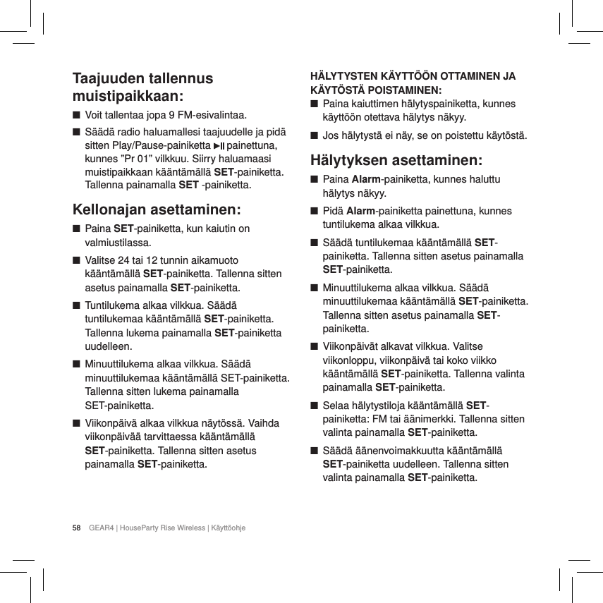 58 GEAR4 | HouseParty Rise Wireless | K&auml;ytt&ouml;ohjeTaajuuden tallennus muistipaikkaan: ■Voit tallentaa jopa 9 FM-esivalintaa. ■S&auml;&auml;d&auml; radio haluamallesi taajuudelle ja pid&auml; sitten Play/Pause-painiketta   painettuna, kunnes &rdquo;Pr 01&rdquo; vilkkuu. Siirry haluamaasi muistipaikkaan k&auml;&auml;nt&auml;m&auml;ll&auml; SET-painiketta. Tallenna painamalla SET -painiketta.Kellonajan asettaminen: ■Paina SET-painiketta, kun kaiutin on valmiustilassa. ■Valitse 24 tai 12 tunnin aikamuoto k&auml;&auml;nt&auml;m&auml;ll&auml; SET-painiketta. Tallenna sitten asetus painamalla SET-painiketta. ■Tuntilukema alkaa vilkkua. S&auml;&auml;d&auml; tuntilukemaa k&auml;&auml;nt&auml;m&auml;ll&auml; SET-painiketta. Tallenna lukema painamalla SET-painiketta uudelleen. ■Minuuttilukema alkaa vilkkua. S&auml;&auml;d&auml; minuuttilukemaa k&auml;&auml;nt&auml;m&auml;ll&auml; SET-painiketta. Tallenna sitten lukema painamalla  SET-painiketta. ■Viikonp&auml;iv&auml; alkaa vilkkua n&auml;yt&ouml;ss&auml;. Vaihda viikonp&auml;iv&auml;&auml; tarvittaessa k&auml;&auml;nt&auml;m&auml;ll&auml; SET-painiketta. Tallenna sitten asetus painamalla SET-painiketta.H&Auml;LYTYSTEN K&Auml;YTT&Ouml;&Ouml;N OTTAMINEN JA K&Auml;YT&Ouml;ST&Auml; POISTAMINEN: ■Paina kaiuttimen h&auml;lytyspainiketta, kunnes k&auml;ytt&ouml;&ouml;n otettava h&auml;lytys n&auml;kyy. ■Jos h&auml;lytyst&auml; ei n&auml;y, se on poistettu k&auml;yt&ouml;st&auml;.H&auml;lytyksen asettaminen: ■Paina Alarm-painiketta, kunnes haluttu h&auml;lytys n&auml;kyy. ■Pid&auml; Alarm-painiketta painettuna, kunnes tuntilukema alkaa vilkkua. ■S&auml;&auml;d&auml; tuntilukemaa k&auml;&auml;nt&auml;m&auml;ll&auml; SET-painiketta. Tallenna sitten asetus painamalla SET-painiketta. ■Minuuttilukema alkaa vilkkua. S&auml;&auml;d&auml; minuuttilukemaa k&auml;&auml;nt&auml;m&auml;ll&auml; SET-painiketta. Tallenna sitten asetus painamalla SET-painiketta. ■Viikonp&auml;iv&auml;t alkavat vilkkua. Valitse viikonloppu, viikonp&auml;iv&auml; tai koko viikko k&auml;&auml;nt&auml;m&auml;ll&auml; SET-painiketta. Tallenna valinta painamalla SET-painiketta. ■Selaa h&auml;lytystiloja k&auml;&auml;nt&auml;m&auml;ll&auml; SET-painiketta: FM tai &auml;&auml;nimerkki. Tallenna sitten valinta painamalla SET-painiketta. ■S&auml;&auml;d&auml; &auml;&auml;nenvoimakkuutta k&auml;&auml;nt&auml;m&auml;ll&auml; SET-painiketta uudelleen. Tallenna sitten valinta painamalla SET-painiketta.