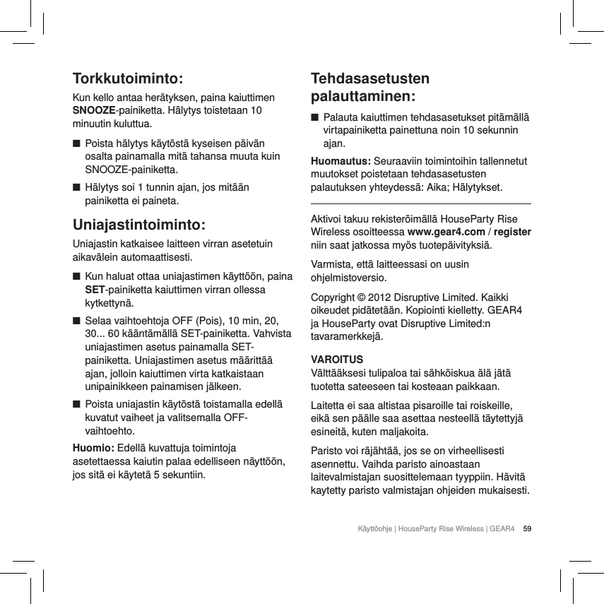 59K&auml;ytt&ouml;ohje | HouseParty Rise Wireless | GEAR4 Torkkutoiminto:Kun kello antaa her&auml;tyksen, paina kaiuttimen SNOOZE-painiketta. H&auml;lytys toistetaan 10 minuutin kuluttua.  ■Poista h&auml;lytys k&auml;yt&ouml;st&auml; kyseisen p&auml;iv&auml;n osalta painamalla mit&auml; tahansa muuta kuin SNOOZE-painiketta. ■H&auml;lytys soi 1 tunnin ajan, jos mit&auml;&auml;n painiketta ei paineta.Uniajastintoiminto: Uniajastin katkaisee laitteen virran asetetuin aikav&auml;lein automaattisesti. ■Kun haluat ottaa uniajastimen k&auml;ytt&ouml;&ouml;n, paina SET-painiketta kaiuttimen virran ollessa kytkettyn&auml;. ■Selaa vaihtoehtoja OFF (Pois), 10 min, 20, 30... 60 k&auml;&auml;nt&auml;m&auml;ll&auml; SET-painiketta. Vahvista uniajastimen asetus painamalla SET-painiketta. Uniajastimen asetus m&auml;&auml;ritt&auml;&auml; ajan, jolloin kaiuttimen virta katkaistaan unipainikkeen painamisen j&auml;lkeen. ■Poista uniajastin k&auml;yt&ouml;st&auml; toistamalla edell&auml; kuvatut vaiheet ja valitsemalla OFF-vaihtoehto.Huomio: Edell&auml; kuvattuja toimintoja asetettaessa kaiutin palaa edelliseen n&auml;ytt&ouml;&ouml;n, jos sit&auml; ei k&auml;ytet&auml; 5 sekuntiin.  Tehdasasetusten palauttaminen: ■Palauta kaiuttimen tehdasasetukset pit&auml;m&auml;ll&auml; virtapainiketta painettuna noin 10 sekunnin ajan. Huomautus: Seuraaviin toimintoihin tallennetut muutokset poistetaan tehdasasetusten palautuksen yhteydess&auml;: Aika; H&auml;lytykset.Aktivoi takuu rekister&ouml;im&auml;ll&auml; HouseParty Rise Wireless osoitteessa www.gear4.com / register niin saat jatkossa my&ouml;s tuotep&auml;ivityksi&auml;.Varmista, ett&auml; laitteessasi on uusin ohjelmistoversio.Copyright &copy; 2012 Disruptive Limited. Kaikki oikeudet pid&auml;tet&auml;&auml;n. Kopiointi kielletty. GEAR4 ja HouseParty ovat Disruptive Limited:n tavaramerkkej&auml;.VAROITUSV&auml;ltt&auml;&auml;ksesi tulipaloa tai s&auml;hk&ouml;iskua &auml;l&auml; j&auml;t&auml; tuotetta sateeseen tai kosteaan paikkaan.Laitetta ei saa altistaa pisaroille tai roiskeille, eik&auml; sen p&auml;&auml;lle saa asettaa nesteell&auml; t&auml;ytettyj&auml; esineit&auml;, kuten maljakoita.Paristo voi r&auml;j&auml;ht&auml;&auml;, jos se on virheellisesti asennettu. Vaihda paristo ainoastaan laitevalmistajan suosittelemaan tyyppiin. H&auml;vit&auml; kaytetty paristo valmistajan ohjeiden mukaisesti.