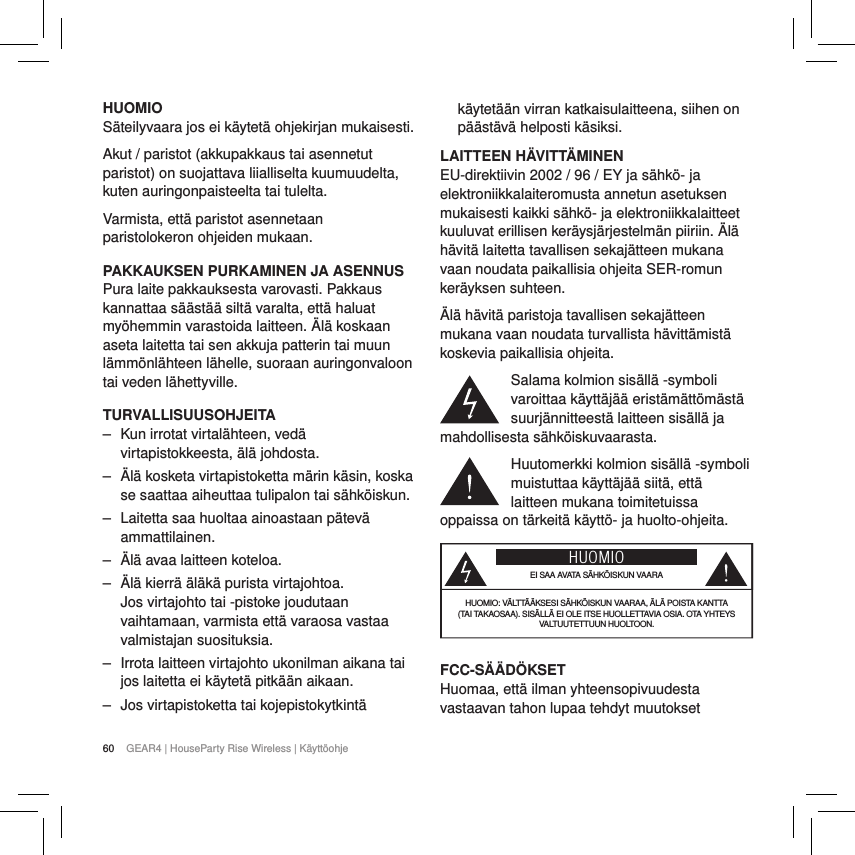 60 GEAR4 | HouseParty Rise Wireless | K&auml;ytt&ouml;ohjeHUOMIOS&auml;teilyvaara jos ei k&auml;ytet&auml; ohjekirjan mukaisesti.Akut / paristot (akkupakkaus tai asennetut paristot) on suojattava liialliselta kuumuudelta, kuten auringonpaisteelta tai tulelta.Varmista, ett&auml; paristot asennetaan paristolokeron ohjeiden mukaan.PAKKAUKSEN PURKAMINEN JA ASENNUSPura laite pakkauksesta varovasti. Pakkaus kannattaa s&auml;&auml;st&auml;&auml; silt&auml; varalta, ett&auml; haluat my&ouml;hemmin varastoida laitteen. &Auml;l&auml; koskaan aseta laitetta tai sen akkuja patterin tai muun l&auml;mm&ouml;nl&auml;hteen l&auml;helle, suoraan auringonvaloon tai veden l&auml;hettyville.TURVALLISUUSOHJEITA ‒ Kun irrotat virtal&auml;hteen, ved&auml; virtapistokkeesta, &auml;l&auml; johdosta. ‒ &Auml;l&auml; kosketa virtapistoketta m&auml;rin k&auml;sin, koska se saattaa aiheuttaa tulipalon tai s&auml;hk&ouml;iskun. ‒ Laitetta saa huoltaa ainoastaan p&auml;tev&auml; ammattilainen. ‒ &Auml;l&auml; avaa laitteen koteloa. ‒ &Auml;l&auml; kierr&auml; &auml;l&auml;k&auml; purista virtajohtoa.  Jos virtajohto tai -pistoke joudutaan vaihtamaan, varmista ett&auml; varaosa vastaa valmistajan suosituksia. ‒ Irrota laitteen virtajohto ukonilman aikana tai jos laitetta ei k&auml;ytet&auml; pitk&auml;&auml;n aikaan. ‒ Jos virtapistoketta tai kojepistokytkint&auml; k&auml;ytet&auml;&auml;n virran katkaisulaitteena, siihen on p&auml;&auml;st&auml;v&auml; helposti k&auml;siksi.LAITTEEN H&Auml;VITT&Auml;MINENEU-direktiivin 2002 / 96 / EY ja s&auml;hk&ouml;- ja elektroniikkalaiteromusta annetun asetuksen mukaisesti kaikki s&auml;hk&ouml;- ja elektroniikkalaitteet kuuluvat erillisen ker&auml;ysj&auml;rjestelm&auml;n piiriin. &Auml;l&auml; h&auml;vit&auml; laitetta tavallisen sekaj&auml;tteen mukana vaan noudata paikallisia ohjeita SER-romun ker&auml;yksen suhteen.&Auml;l&auml; h&auml;vit&auml; paristoja tavallisen sekaj&auml;tteen mukana vaan noudata turvallista h&auml;vitt&auml;mist&auml; koskevia paikallisia ohjeita.Salama kolmion sis&auml;ll&auml; -symboli varoittaa k&auml;ytt&auml;j&auml;&auml; erist&auml;m&auml;tt&ouml;m&auml;st&auml; suurj&auml;nnitteest&auml; laitteen sis&auml;ll&auml; ja mahdollisesta s&auml;hk&ouml;iskuvaarasta.Huutomerkki kolmion sis&auml;ll&auml; -symboli muistuttaa k&auml;ytt&auml;j&auml;&auml; siit&auml;, ett&auml; laitteen mukana toimitetuissa oppaissa on t&auml;rkeit&auml; k&auml;ytt&ouml;- ja huolto-ohjeita.      HUOMIOEI SAA AVATA S&Auml;HK&Ouml;ISKUN VAARAHUOMIO: V&Auml;LTT&Auml;&Auml;KSESI S&Auml;HK&Ouml;ISKUN VAARAA, &Auml;L&Auml; POISTA KANTTA (TAI TAKAOSAA). SIS&Auml;LL&Auml; EI OLE ITSE HUOLLETTAVIA OSIA. OTA YHTEYS VALTUUTETTUUN HUOLTOON.   FCC-S&Auml;&Auml;D&Ouml;KSETHuomaa, ett&auml; ilman yhteensopivuudesta vastaavan tahon lupaa tehdyt muutokset 