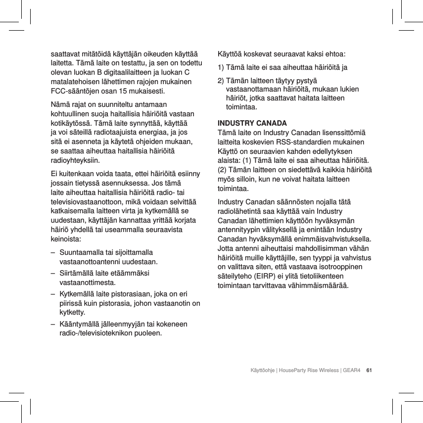 61K&auml;ytt&ouml;ohje | HouseParty Rise Wireless | GEAR4 saattavat mit&auml;t&ouml;id&auml; k&auml;ytt&auml;j&auml;n oikeuden k&auml;ytt&auml;&auml; laitetta. T&auml;m&auml; laite on testattu, ja sen on todettu olevan luokan B digitaalilaitteen ja luokan C matalatehoisen l&auml;hettimen rajojen mukainen FCC-s&auml;&auml;nt&ouml;jen osan 15 mukaisesti.N&auml;m&auml; rajat on suunniteltu antamaan kohtuullinen suoja haitallisia h&auml;iri&ouml;it&auml; vastaan kotik&auml;yt&ouml;ss&auml;. T&auml;m&auml; laite synnytt&auml;&auml;, k&auml;ytt&auml;&auml; ja voi s&auml;teill&auml; radiotaajuista energiaa, ja jos sit&auml; ei asenneta ja k&auml;ytet&auml; ohjeiden mukaan, se saattaa aiheuttaa haitallisia h&auml;iri&ouml;it&auml; radioyhteyksiin.Ei kuitenkaan voida taata, ettei h&auml;iri&ouml;it&auml; esiinny jossain tietyss&auml; asennuksessa. Jos t&auml;m&auml; laite aiheuttaa haitallisia h&auml;iri&ouml;it&auml; radio- tai televisiovastaanottoon, mik&auml; voidaan selvitt&auml;&auml; katkaisemalla laitteen virta ja kytkem&auml;ll&auml; se uudestaan, k&auml;ytt&auml;j&auml;n kannattaa yritt&auml;&auml; korjata h&auml;iri&ouml; yhdell&auml; tai useammalla seuraavista keinoista: ‒ Suuntaamalla tai sijoittamalla vastaanottoantenni uudestaan. ‒ Siirt&auml;m&auml;ll&auml; laite et&auml;&auml;mm&auml;ksi vastaanottimesta. ‒ Kytkem&auml;ll&auml; laite pistorasiaan, joka on eri piiriss&auml; kuin pistorasia, johon vastaanotin on kytketty. ‒ K&auml;&auml;ntym&auml;ll&auml; j&auml;lleenmyyj&auml;n tai kokeneen radio-/televisioteknikon puoleen.K&auml;ytt&ouml;&auml; koskevat seuraavat kaksi ehtoa:1) T&auml;m&auml; laite ei saa aiheuttaa h&auml;iri&ouml;it&auml; ja2)  T&auml;m&auml;n laitteen t&auml;ytyy pysty&auml; vastaanottamaan h&auml;iri&ouml;it&auml;, mukaan lukien h&auml;iri&ouml;t, jotka saattavat haitata laitteen toimintaa.INDUSTRY CANADA T&auml;m&auml; laite on Industry Canadan lisenssitt&ouml;mi&auml; laitteita koskevien RSS-standardien mukainen K&auml;ytt&ouml; on seuraavien kahden edellytyksen alaista: (1) T&auml;m&auml; laite ei saa aiheuttaa h&auml;iri&ouml;it&auml;. (2) T&auml;m&auml;n laitteen on siedett&auml;v&auml; kaikkia h&auml;iri&ouml;it&auml; my&ouml;s silloin, kun ne voivat haitata laitteen toimintaa.Industry Canadan s&auml;&auml;nn&ouml;sten nojalla t&auml;t&auml; radiol&auml;hetint&auml; saa k&auml;ytt&auml;&auml; vain Industry Canadan l&auml;hettimien k&auml;ytt&ouml;&ouml;n hyv&auml;ksym&auml;n antennityypin v&auml;lityksell&auml; ja enint&auml;&auml;n Industry Canadan hyv&auml;ksym&auml;ll&auml; enimm&auml;isvahvistuksella. Jotta antenni aiheuttaisi mahdollisimman v&auml;h&auml;n h&auml;iri&ouml;it&auml; muille k&auml;ytt&auml;jille, sen tyyppi ja vahvistus on valittava siten, ett&auml; vastaava isotrooppinen s&auml;teilyteho (EIRP) ei ylit&auml; tietoliikenteen toimintaan tarvittavaa v&auml;himm&auml;ism&auml;&auml;r&auml;&auml;.