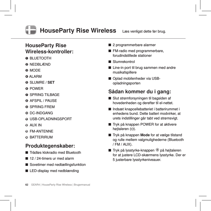 62 GEAR4 | HouseParty Rise Wireless | BrugermanualHouseParty Rise Wireless  L&aelig;s venligst dette f&oslash;r brug.HouseParty Rise  Wireless-kontroller:➊  BLUETOOTH➋  NEDBL&AElig;ND➌  MODE➍ ALARM➎  SLUMRE / SET➏  POWER➐  SPRING TILBAGE➑  AFSPIL / PAUSE➒  SPRING FREM➓  DC-INDGANG11  USB-OPLADNINGSPORT12  AUX IN13  FM-ANTENNE14  BATTERIRUMProduktegenskaber: ■Tr&aring;dl&oslash;s klokradio med Bluetooth ■12 / 24-timers ur med alarm ■Sovetimer med nedt&aelig;llingsfunktion ■LED-display med nedbl&aelig;nding  ■2 programmerbare alarmer ■FM-radio med programmerbare, forudindstillede stationer ■Slumrekontrol ■Line-in port til brug sammen med andre musikafspillere ■Oplad mobilenheder via USB-opladningsportenS&aring;dan kommer du i gang: ■Slut str&oslash;mforsyningen til bagsiden af hovedenheden og derefter til el-nettet.  ■Inds&aelig;t knapcellebatteriet i batterirummet i enhedens bund. Dette batteri modvirker, at urets indstillinger g&aring;r tabt ved str&oslash;msvigt. ■Tryk p&aring; knappen POWER for at aktivere h&oslash;jtaleren ( ). ■Tryk p&aring; knappen Mode for at v&aelig;lge tilstand og rulle mellem valgmulighederne (Bluetooth / FM / AUX). ■Tryk p&aring; lysstyrke-knappen   p&aring; h&oslash;jtaleren for at justere LCD-sk&aelig;rmens lysstyrke. Der er 5 justerbare lysstyrkeniveauer.   